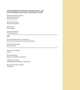 SUPERINTENDÊNCIA DE SERVIÇOS COMPARTILHADOS – SSC
Área Compartilhada de Informação e Documentação – ACIND
Wellington Penetra da Silva
Revisão de Conteúdo
Gerente-Executivo
Mara Lúcia Gomes
Revisão de Conteúdo
Renata Lima
Normalização
Suzana Curi Guerra
Produção Editorial
INPI
Sergio Medeiros Paulino de Carvalho
Diretor de Articulação e InformaçãoTecnológica
Rita Pinheiro Machado
RevisãoTécnica
Esther Aquemi Bonetti
Autora
Ronaldo Santiago
Revisão ortográﬁca e gramatical
TMTA Comunicações
Projeto Gráﬁco, editoração e ilustrações
Bárbara Bela Editora Gráﬁca
Impressão
 