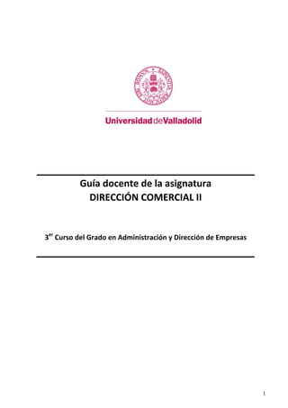 1
 
 
 
 
 
 
 
 
Guía docente de la asignatura 
DIRECCIÓN COMERCIAL II 
 
 
3er
 Curso del Grado en Administración y Dirección de Empresas 
 
 
 