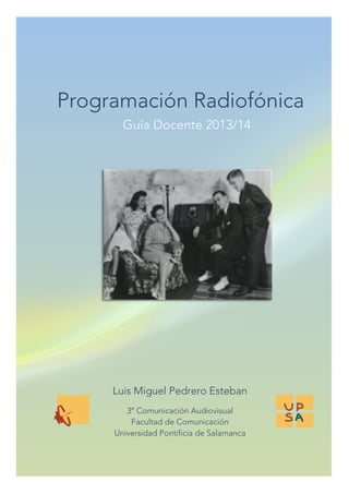  
	
  

Programación Radiofónica
Guía Docente 2013/14
	
  

	
  
	
  
	
  
	
  

Luis Miguel Pedrero Esteban
	
  

	
  

3º Comunicación Audiovisual
Facultad de Comunicación
Universidad Pontificia de Salamanca

	
  

 
