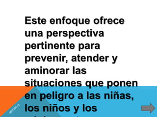 Este enfoque ofrece
una perspectiva
pertinente para
prevenir, atender y
aminorar las
situaciones que ponen
en peligro a las niñas,
los niños y los
 