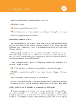 Vicencosejería de Sanidad                                                                13




    Reacción de aprobación o desaprobación del interlocutor.

    Presión de tiempo.

    Grado de responsabilidad comunicativa.

    Aumento de la demanda: motora, lingüística, emocional y cognitiva exigida por el mensaje.

    Conductas y pensamientos anticipatorios.

Como manejar las burlas y chistes

   Las burlas y chistes han sido un serio y grave problema desde hace mucho tiempo para
niños con y sin diferencias. Necesitamos maximizar los esfuerzos para ayudar a los niños
implicados, tanto a los que son víctimas de las burlas como también a sus compañeros o
niños que se burlan.

    Uno de los problemas más comunes a los cuales el docente debe enfrentarse es a las reac-
ciones de los compañeros del niño con disfluencias. Las risas, burlas y bromas son muy dolo-
rosas para el niño que tartamudea ya que éstas paralizan, tensionan, llenan de resentimien-
to y tristeza y deben ser erradicadas totalmente.

    Según estudios de Marilyn Langevin del Instituto de Investigación y tratamiento de la
tartamudez (ISTAR) de Canadá:

    El 81% de los niños con disfluencias fueron burlados en la escuela alguna vez.

    El 56% de aquellos niños, fue burlado una vez por semana o más, por su forma de
  hablar.

    Los padres no son siempre conscientes de la intimidación.

     La imitación del nombre propio tartamudeado y sus disfluencias eran los tipos de bromas
  y chistes más frecuentes relatados por los niños (Langevin, Bortnick, Martillo y Wiebe, 1998).

¿Cuáles son los efectos de las burlas en los alumnos con disfluencias?

    El impacto psicológico en la infancia, de las bromas y burlas en los niños con disfluen-
cias puede ser devastador y perdurar hasta la adultez. Consecuencia de ello pueden ser: baja
autoestima, bajo rendimiento escolar, el rechazo social, la depresión y los sentimientos de
impotencia y soledad (Neary y Joseph, 1994; Callaghan y Joseph, 1995; Charach, Pepler y
 