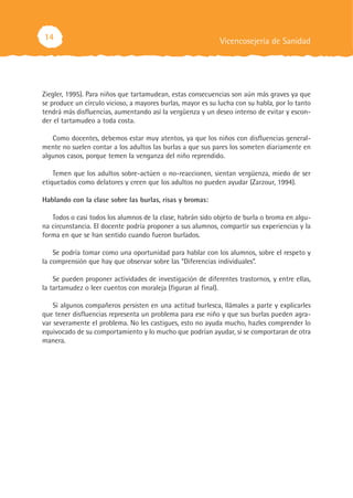 14                                                           Vicencosejería de Sanidad




Ziegler, 1995). Para niños que tartamudean, estas consecuencias son aún más graves ya que
se produce un círculo vicioso, a mayores burlas, mayor es su lucha con su habla, por lo tanto
tendrá más disfluencias, aumentando así la vergüenza y un deseo intenso de evitar y escon-
der el tartamudeo a toda costa.

   Como docentes, debemos estar muy atentos, ya que los niños con disfluencias general-
mente no suelen contar a los adultos las burlas a que sus pares los someten diariamente en
algunos casos, porque temen la venganza del niño reprendido.

    Temen que los adultos sobre-actúen o no-reaccionen, sientan vergüenza, miedo de ser
etiquetados como delatores y creen que los adultos no pueden ayudar (Zarzour, 1994).

Hablando con la clase sobre las burlas, risas y bromas:

   Todos o casi todos los alumnos de la clase, habrán sido objeto de burla o broma en algu-
na circunstancia. El docente podría proponer a sus alumnos, compartir sus experiencias y la
forma en que se han sentido cuando fueron burlados.

    Se podría tomar como una oportunidad para hablar con los alumnos, sobre el respeto y
la comprensión que hay que observar sobre las “Diferencias individuales”.

    Se pueden proponer actividades de investigación de diferentes trastornos, y entre ellas,
la tartamudez o leer cuentos con moraleja (figuran al final).

    Si algunos compañeros persisten en una actitud burlesca, llámales a parte y explicarles
que tener disfluencias representa un problema para ese niño y que sus burlas pueden agra-
var severamente el problema. No les castigues, esto no ayuda mucho, hazles comprender lo
equivocado de su comportamiento y lo mucho que podrían ayudar, si se comportaran de otra
manera.
 