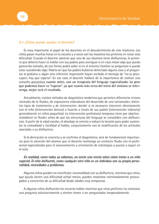 16                                                             Vicencosejería de Sanidad




5.1 ¿Cómo puede ayudar el docente?

    Es muy importante el papel de los docentes en el descubrimiento de este trastorno. Los
niños pasan muchas horas en la escuela y a veces son los maestros los primeros en notar esta
dificultad. Cuando el docente advierte que uno de sus alumnos tiene disfluencias, lo prime-
ro que debería hacer es hablar con sus padres para averiguar si en casa notan algo que pueda
parecerles extraño, de esa forma podrá saber si en el entorno familiar se preguntan si puede
estar sucediendo algo. Podría ser que los padres hubieran detectado alguna cosa y al pregun-
tar al pediatra o algún otro referente importante hayan recibido el mensaje de “no se preo-
cupen, hay que esperar”. En ese caso el docente hablará de la importancia de realizar una
consulta preventiva cuanto antes, con un terapeuta del lenguaje especializado. Lo peor
que podemos hacer es “esperar”, ya que cuanto más cerca del inicio del síntoma se inter-
venga, mejor será el resultado.

    Actualmente, existen métodos de diagnóstico modernos que permiten diferenciar errores
normales de la fluidez, de expresiones indicadoras del desarrollo de una tartamudez; distin-
tos tipos de tratamiento y de intervención: decidir si es necesario intervenir directamente
con el niño (intervención directa) o hacerlo a través de sus padres (intervención indirecta/
generalmente en niños pequeños). La intervención profesional temprana tiene por objetivo
restablecer la fluidez antes de que las estructuras del lenguaje se consoliden con disfluen-
cias. A partir de la edad escolar, el abordaje se orienta a reducir la tensión para poder aumen-
tar la comodidad y facilidad al hablar, conjuntamente con la modificación de las actitudes
asociadas a su disfluencia.

    Si la derivación se concreta y se confirma el diagnóstico, será de fundamental importan-
cia para la atención del alumno que el docente mantenga un contacto fluido con el profe-
sional especializado para el asesoramiento y orientación de estrategias y pautas a seguir en
el aula.

    En realidad, como todos ya sabemos, no existe una receta sobre cómo tratar a un niño
especial. El niño disfluente, como cualquier otro niño es un individuo con su propia perso-
nalidad, necesidades y problemas.

   Algunos niños pueden no manifestar incomodidad con su disfluencia, mientras que otros,
que quizás tienen una dificultad verbal menor, pueden mostrarse extremadamente preocu-
pados y concientes de su dificultad desde edades muy tempranas.

   A algunos niños disfluentes les encanta hablar mientras que otros prefieren no contestar
una pregunta voluntariamente y sienten temor a ser preguntados inesperadamente.
 