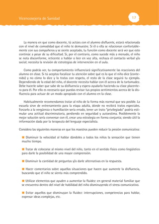 Vicencosejería de Sanidad                                                               17




    La manera en que como docente, tú actúes con el alumno disfluente, estará relacionada
con el nivel de comodidad que el niño te demuestre. Si él o ella se relacionan confortable-
mente con sus compañeros y se siente aceptado, tu función como docente será ver que esto
continúe a pesar de su dificultad. Si, por el contrario, como sucede más a menudo, el niño
se nota disconforme, reticente a hablar o leer en voz alta, rechaza el contacto verbal y/o
social; necesita la revisión de estrategias de intervención en el aula.

    Como podrás ver, tu comportamiento influenciará significativamente las reacciones del
alumno en clase. Si tú aceptas focalizar tu atención sobre qué es lo que el niño dice (conte-
nido) y no cómo lo dice y lo tratas con respeto, el resto de la clase seguirá tu ejemplo.
Dependiendo de la edad del niño, el docente necesita hablar con él acerca de la tartamudez.
Debe hacerle saber que sabe de su disfluencia y espera ayudarlo haciendo su clase placente-
ra para él. Por ello es necesario que puedas revisar tus propios sentimientos acerca de la dis-
fluencia para actuar de un modo apropiado con el alumno en la clase.

    Habitualmente recomendamos tratar al niño de la forma más normal que sea posible. La
escuela sirve de entrenamiento para la etapa adulta, dónde no recibirá tratos especiales.
Forzarlo a la vergüenza o humillación sería errado, tener un trato “privilegiado” podría esti-
mular una actitud discriminatoria, perdiendo en seguridad y autoestima. Posiblemente la
mejor solución sería conversar con él, crear una estrategia en forma conjunta; siendo útil la
información dada por la terapeuta del lenguaje especialista.

Considera las siguientes maneras en que los maestros pueden reducir la presión comunicativa:

    Disminuir la velocidad al hablar dándoles a todos los niños la sensación que tienen
  mucho tiempo.

     Tratar de colocarse al mismo nivel del niño, tanto en el sentido físico como lingüístico
  para darle la posibilidad de una mayor comprensión.

     Disminuir la cantidad de preguntas y/o darle alternativas en la respuesta.

    Hacer comentarios sobre aquellas situaciones que hacen que aumente la disfluencia,
  buscando que el niño se sienta más comprendido.

     Utilizar elementos que ayuden a aumentar la fluidez: en general material familiar que
  se encuentra dentro del nivel de habilidad del niño disminuyendo el stress comunicativo.

     Evitar aquellos que disminuyan la fluidez: interrupciones, competencias para hablar,
  expresar ideas complejas, etc.
 