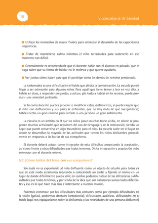 18                                                            Vicencosejería de Sanidad




     Utilizar los momentos de mayor fluidez para estimular el desarrollo de las capacidades
  lingüísticas.

    Tratar de mantenerse calma mientras el niño tartamudea para sostenerlo en ese
  momento tan difícil.

    Generalmente es recomendable que el docente hable con el alumno en privado, que le
  haga saber que su forma de hablar no le molesta y que quiere ayudarlo.

     Ver juntos cómo hacer para que él participe como los demás sin sentirse presionado.

    La tartamudez es una dificultad en el habla que afecta la comunicación. La escuela puede
llegar a ser estresante para algunos niños. Para aquél que tiene temor a leer en voz alta, a
hablar en clase, a responder preguntas, a actuar, y/o hasta a hablar en los recreos, puede pro-
ducir una ansiedad particular.

    Si tú como docente puedes prevenir o modificar estos sentimientos, si puedes lograr que
el niño con disfluencias y sus pares se entiendan, que no hay nada de qué avergonzarse;
habrás hecho un gran camino para evitarle a una persona un gran sufrimiento.

   La escuela es un ámbito en el que los niños pasan muchas horas al día, en dónde se pro-
ponen muchas actividades que requieren del uso del lenguaje y de la interacción, siendo un
lugar que puede convertirse en algo traumático para el niño. La escuela suele ser el lugar en
donde se desarrollan la mayoría de las actitudes que tienen los niños disfluentes general-
mente en respuesta a las burlas de sus compañeros.

    El docente deberá actuar como integrador de esta dificultad propiciando la aceptación,
así como frente a otras dificultades que todos tenemos. Dicha integración y aceptación debe
comenzar por el docente mismo.

5.2 ¿Cómo hablar del tema con sus compañeros?

    Sin duda no es exponiendo al niño disfluente como un objeto de estudio para todos ya
que de este modo estaríamos rotulando o colocándole un cartel y fijando al mismo en un
lugar de donde difícilmente pueda salir; en cambio podemos hablar de las diferencias o difi-
cultades que todos tenemos, y partiendo de la idea que por naturaleza somos todos diferen-
tes y eso es lo que hace más rico e interesante a nuestro mundo.

    Podemos comenzar por las dificultades más comunes como por ejemplo dificultades en
la visión (gafas), problemas dentales (ortodoncia), dificultades auditivas, dificultades en el
habla (aquí nos explayaríamos sobre la disfluencia y las necesidades de una persona disfluente)
 