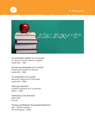 20                                               VI. Bibliografía




“La tartamudez también va a la escuela”
Lic. Davico, Franchini, Ramirez, Reppettí
Cuadernillo – 2001

“El niño que tartamudea en la escuela”
Stuttering Foundation of America
cuadernillo – 2003

“La tartamudez en la escuela”
Asociación Argentina de Tartamudez
cuadernillo – 2000

“Guía para docentes”
Fundación Española de la Tartamudez
Folleto – 2002

“Stuttering in the classroom”
Hellín Rind
Artículo.

“Teasing and Bullying” Unacceptable Behaviour”
Istar – Marilyn Langevin
The Tab Program – 2000
 
