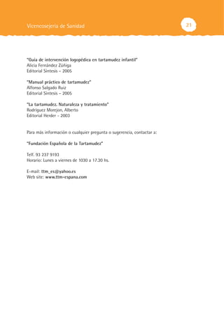 Vicencosejería de Sanidad                                              21




“Guía de intervención logopédica en tartamudez infantil”
Alicia Fernández Zúñiga
Editorial Síntesis – 2005

“Manual práctico de tartamudez”
Alfonso Salgado Ruiz
Editorial Síntesis – 2005

“La tartamudez. Naturaleza y tratamiento”
Rodríguez Morejon, Alberto
Editorial Herder - 2003


Para más información o cualquier pregunta o sugerencia, contactar a:

“Fundación Española de la Tartamudez”

Telf. 93 237 9193
Horario: Lunes a viernes de 1030 a 17.30 hs.

E-mail: ttm_es@yahoo.es
Web site: www.ttm-espana.com
 