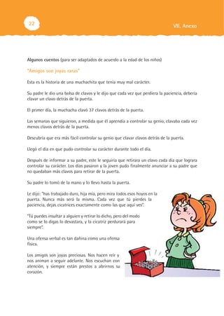 22                                                                              VII. Anexo




Algunos cuentos (para ser adaptados de acuerdo a la edad de los niños)

“Amigos son joyas raras”

Esta es la historia de una muchachita que tenía muy mal carácter.

Su padre le dio una bolsa de clavos y le dijo que cada vez que perdiera la paciencia, debería
clavar un clavo detrás de la puerta.

El primer día, la muchacha clavó 37 clavos detrás de la puerta.

Las semanas que siguieron, a medida que él aprendía a controlar su genio, clavaba cada vez
menos clavos detrás de la puerta.

Descubría que era más fácil controlar su genio que clavar clavos detrás de la puerta.

Llegó el día en que pudo controlar su carácter durante todo el día.

Después de informar a su padre, este le seguiría que retirara un clavo cada día que lograra
controlar su carácter. Los días pasaron y la joven pudo finalmente anunciar a su padre que
no quedaban más clavos para retirar de la puerta.

Su padre lo tomó de la mano y lo llevo hasta la puerta.

Le dijo: "has trabajado duro, hija mía, pero mira todos esos hoyos en la
puerta. Nunca más será la misma. Cada vez que tú pierdes la
paciencia, dejas cicatrices exactamente como las que aquí ves”.

“Tú puedes insultar a alguien y retirar lo dicho, pero del modo
como se lo digas lo devastara, y la cicatriz perdurará para
siempre”.

Una ofensa verbal es tan dañina como una ofensa
física.

Los amigos son joyas preciosas. Nos hacen reír y
nos animan a seguir adelante. Nos escuchan con
atención, y siempre están prestos a abrirnos su
corazón.
 