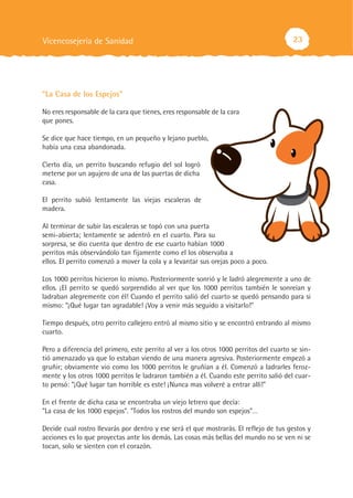 Vicencosejería de Sanidad                                                               23




“La Casa de los Espejos”

No eres responsable de la cara que tienes, eres responsable de la cara
que pones.

Se dice que hace tiempo, en un pequeño y lejano pueblo,
había una casa abandonada.

Cierto día, un perrito buscando refugio del sol logró
meterse por un agujero de una de las puertas de dicha
casa.

El perrito subió lentamente las viejas escaleras de
madera.

Al terminar de subir las escaleras se topó con una puerta
semi-abierta; lentamente se adentró en el cuarto. Para su
sorpresa, se dio cuenta que dentro de ese cuarto habían 1000
perritos más observándolo tan fijamente como el los observaba a
ellos. El perrito comenzó a mover la cola y a levantar sus orejas poco a poco.

Los 1000 perritos hicieron lo mismo. Posteriormente sonrió y le ladró alegremente a uno de
ellos. ¡El perrito se quedó sorprendido al ver que los 1000 perritos también le sonreían y
ladraban alegremente con él! Cuando el perrito salió del cuarto se quedó pensando para si
mismo: “¡Qué lugar tan agradable! ¡Voy a venir más seguido a visitarlo!"

Tiempo después, otro perrito callejero entró al mismo sitio y se encontró entrando al mismo
cuarto.

Pero a diferencia del primero, este perrito al ver a los otros 1000 perritos del cuarto se sin-
tió amenazado ya que lo estaban viendo de una manera agresiva. Posteriormente empezó a
gruñir; obviamente vio como los 1000 perritos le gruñían a él. Comenzó a ladrarles feroz-
mente y los otros 1000 perritos le ladraron también a él. Cuando este perrito salió del cuar-
to pensó: “¡Qué lugar tan horrible es este! ¡Nunca mas volveré a entrar allí!"

En el frente de dicha casa se encontraba un viejo letrero que decía:
"La casa de los 1000 espejos". "Todos los rostros del mundo son espejos"…

Decide cual rostro llevarás por dentro y ese será el que mostrarás. El reflejo de tus gestos y
acciones es lo que proyectas ante los demás. Las cosas más bellas del mundo no se ven ni se
tocan, solo se sienten con el corazón.
 