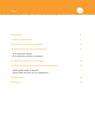 Índice                                                  3




Introducción.                                           4

I. ¿Qué es la tartamudez?                               5

II. ¿Cuál es la causa de la tartamudez?                 6

III. Características del niño con disfluencias.         7

- En la educación infantil.
- En la educación primaria y secundaria.

IV. Pautas para intervenir en la escuela.               12

V. ¿Cómo interactuar con un niño/niña que tartamudea?   15

- ¿Cómo puede ayudar el docente?
- ¿Cómo hablar del tema con sus compañeros?

VI. Bibliografía.                                       20

VII. Anexo.                                             22
 