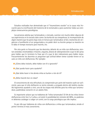 4                                                                         Introducción




    Estudios realizados han demostrado que el “traumatismo escolar” es la causa más fre-
cuente para la cronificación del trastorno de la tartamudez y para aumentar todas sus com-
plejas consecuencias psicológicas.

    Las personas adultas que tartamudean, a menudo, cuentan con mucho dolor algunas de
sus experiencias en la escuela tales como: las burlas de sus compañeros, la incomprensión de
algún maestro que les ponía baja nota en lectura por tartamudear al leer, momentos de ver-
güenza o humillación al ser preguntados y no poder decir su lección porque su maestro no
le daba el tiempo necesario para hacerlo, etc.

    Por otra parte es frecuente que los docentes, delante de un niño con disfluencias, sien-
tan ansiedad, incomodidad, irritación, angustia, deseos de sobreprotección o que le den prisa
para hablar, que le terminen la frase por él o que le den indicaciones para hablar mejor.
Frecuentemente los docentes se preguntan qué actitud deben tomar cuando tienen en su
aula un niño con disfluencias. Por ejemplo:

     ¿Cómo debo tratarlo, debo hablar con él o ignorarlo?

     ¿Qué puedo hacer para ayudarlo?

     ¿Qué debo hacer si los demás niños se burlan o ríen de él?

     ¿Debo hacerle leer en clase?

    El conocimiento de esta dificultad y la comprensión por parte del maestro suele ser sufi-
ciente, para que el niño disfluente se sienta cómodo y arropado dentro del ámbito escolar.
Así lograremos ayudarlo a vivir, una de las etapas más difíciles para los niños que tartamu-
dean, pudiéndose convertir en un adulto feliz.

    Es importante aclarar que no hablamos de “niños tartamudos”. El 5% de los niños tienen
disfluencias entre los 2 y 5 años, y al existir la posibilidad de remisión del 80%, no podemos
ni debemos catalogar o colgar un cartel, con la carga psicológica que ello implica.

   Es por ello que hablamos de niños con disfluencias o niños que tartamudean, siendo el
primer término el más conveniente.
 