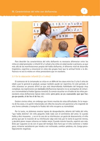 III. Características del niño con disfluencias                                           7




    Para describir las características del niño disfluente es necesario diferenciar entre los
niños en edad preescolar o infantil (2 a 5 años) y los niños en edad escolar o primaria, ya que
más allá de las manifestaciones propias del habla disfluente, el diferente nivel de desarrollo
lingüístico, cognitivo y emocional en estos dos grupos hace que la actitud frente a la dis-
fluencia no sea la misma en niños preescolares que en escolares.

3.1 En la educación infantil (2 a 5 años)

    El comienzo de la tartamudez se sitúa en un 80% de los casos entre los 2 y los 5 años de
edad y por lo general es gradual, aunque también puede ser repentino. En este período, el
niño atraviesa un proceso difícil ya que está desarrollando habilidades del lenguaje muy
complejas. Las repeticiones son normales (disfluencias típicas) si no se acompañan de esfuer-
zo o incomodidad al hablar (gestos-tensión). Es común escuchar en el habla de los niños pre-
escolares estas disfluencias típicas tales como: pero pero; yo yo; cuacuando; que que fue;
pu-pu-puedo; el de los el de los; etc.

    Existen ciertos niños, sin embargo que tienen muchas de estas dificultades. En la mayo-
ría de los casos, si la gente relacionada con ellos los escucha con paciencia y les responde de
una forma calmada y tranquila la fluidez del niño recupera su normalidad.

    Por lo tanto, no debemos mostrar signos de desaprobación, delante del habla del niño,
“que habla distinto”. Un niño pequeño mide todo con el centímetro del amor. Si cuando
habla y dice maaaama… y ve en la cara de su interlocutor, un gesto de desconcierto, el niño
piensa que por la reacción de su interlocutor algo está mal, por lo tanto lo querrán menos,
y decidirá poner mayor esfuerzo en hablar mejor. Cuando intente hacerlo, repetirá aún más.
(Esto por supuesto se da con el paso del tiempo). Esto hará que el niño comience a hablar
poco, retraerse socialmente por miedo a ser rechazado, cambiar palabras, etc. (carga psico-
lógicamente negativa).
 