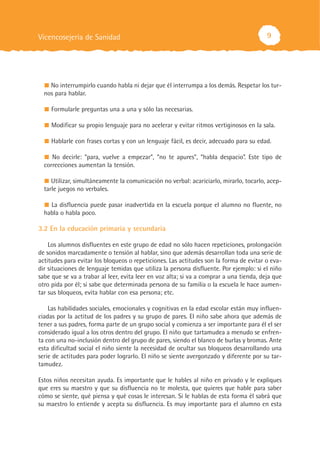9
No interrumpirlo cuando habla ni dejar que él interrumpa a los demás. Respetar los tur-
nos para hablar.
Formularle preguntas una a una y sólo las necesarias.
Modificar su propio lenguaje para no acelerar y evitar ritmos vertiginosos en la sala.
Hablarle con frases cortas y con un lenguaje fácil, es decir, adecuado para su edad.
No decirle: “para, vuelve a empezar”, “no te apures”, “habla despacio”. Este tipo de
correcciones aumentan la tensión.
Utilizar, simultáneamente la comunicación no verbal: acariciarlo, mirarlo, tocarlo, acep-
tarle juegos no verbales.
La disfluencia puede pasar inadvertida en la escuela porque el alumno no fluente, no
habla o habla poco.
3.2 En la educación primaria y secundaria
Los alumnos disfluentes en este grupo de edad no sólo hacen repeticiones, prolongación
de sonidos marcadamente o tensión al hablar, sino que además desarrollan toda una serie de
actitudes para evitar los bloqueos o repeticiones. Las actitudes son la forma de evitar o eva-
dir situaciones de lenguaje temidas que utiliza la persona disfluente. Por ejemplo: si el niño
sabe que se va a trabar al leer, evita leer en voz alta; si va a comprar a una tienda, deja que
otro pida por él; si sabe que determinada persona de su familia o la escuela le hace aumen-
tar sus bloqueos, evita hablar con esa persona; etc.
Las habilidades sociales, emocionales y cognitivas en la edad escolar están muy influen-
ciadas por la actitud de los padres y su grupo de pares. El niño sabe ahora que además de
tener a sus padres, forma parte de un grupo social y comienza a ser importante para él el ser
considerado igual a los otros dentro del grupo. El niño que tartamudea a menudo se enfren-
ta con una no-inclusión dentro del grupo de pares, siendo el blanco de burlas y bromas. Ante
esta dificultad social el niño siente la necesidad de ocultar sus bloqueos desarrollando una
serie de actitudes para poder lograrlo. El niño se siente avergonzado y diferente por su tar-
tamudez.
Estos niños necesitan ayuda. Es importante que le hables al niño en privado y le expliques
que eres su maestro y que su disfluencia no te molesta, que quieres que hable para saber
cómo se siente, qué piensa y qué cosas le interesan. Si le hablas de esta forma él sabrá que
su maestro lo entiende y acepta su disfluencia. Es muy importante para el alumno en esta
Vicencosejería de Sanidad
 
