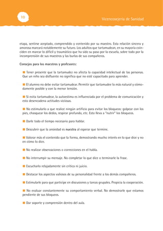 10
etapa, sentirse aceptado, comprendido y contenido por su maestro. Esta relación sincera y
amorosa marcará notablemente su futuro. Los adultos que tartamudean, en su mayoría coin-
ciden en marcar lo difícil y traumático que ha sido su paso por la escuela, sobre todo por la
incomprensión de sus maestros y las burlas de sus compañeros.
Consejos para los maestros y profesores:
Tener presente que la tartamudez no afecta la capacidad intelectual de las personas.
Que un niño sea disfluente no significa que no esté capacitado para aprender.
El alumno no debe evitar tartamudear. Permitir que tartamudee lo más natural y cómo-
damente posible y con la menor tensión.
Si evita tartamudear, la autoestima es influenciada por el problema de comunicación y
esto desencadena actitudes viciosas.
No estimularlo a que realice ningún artificio para evitar los bloqueos: golpear con los
pies, chasquear los dedos, respirar profundo, etc. Esto lleva a “nutrir” los bloqueos.
Darle todo el tiempo necesario para hablar.
Descubrir que la ansiedad es nuestra al esperar que termine.
Valorar más el contenido que la forma, demostrando mucho interés en lo que dice y no
en cómo lo dice.
No realizar observaciones o correcciones en el habla.
No interrumpir su mensaje. No completar lo que dice o terminarle la frase.
Escucharlo relajadamente sin crítica ni juicio.
Destacar los aspectos valiosos de su personalidad frente a los demás compañeros.
Estimularle para que participe en discusiones y tareas grupales. Propicia la cooperación.
No evaluar constantemente su comportamiento verbal. No demostrarle que estamos
pendiente de sus bloqueos.
Dar soporte y comprensión dentro del aula.
Vicencosejería de Sanidad
 