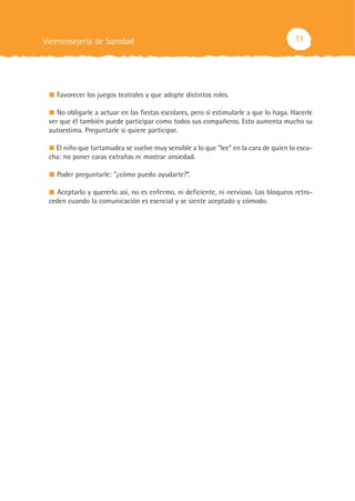 11
Favorecer los juegos teatrales y que adopte distintos roles.
No obligarle a actuar en las fiestas escolares, pero sí estimularle a que lo haga. Hacerle
ver que él también puede participar como todos sus compañeros. Esto aumenta mucho su
autoestima. Preguntarle si quiere participar.
El niño que tartamudea se vuelve muy sensible a lo que “lee” en la cara de quien lo escu-
cha: no poner caras extrañas ni mostrar ansiedad.
Poder preguntarle: “¿cómo puedo ayudarte?”.
Aceptarlo y quererlo así, no es enfermo, ni deficiente, ni nervioso. Los bloqueos retro-
ceden cuando la comunicación es esencial y se siente aceptado y cómodo.
Vicencosejería de Sanidad
 