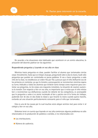 IV. Pautas para intervenir en la escuela.12
De acuerdo a las situaciones más habituales que acontecen en un centro educativo, la
actuación del docente podrían ser las siguientes:
Respondiendo preguntas y Leyendo en voz alta en clase
Mientras haces preguntas en clase, pueden facilitar al alumno que tartamudea ciertas
cosas: Inicialmente, hasta que se integre al grupo, preguntarle sólo si alza la mano, hazle sólo
preguntas que puedan ser contestadas en pocas palabras. Si vas a hacer preguntas a cada
niño de la clase, no establezcas un orden fila por fila y procura que el niño disfluente sea de
los primeros en contestar, ya que la tensión y preocupación se incrementan mientras espera
su turno. Indícales a todos los alumnos que tendrán tanto tiempo como requieran para con-
testar sus preguntas, no les exijas una respuesta inmediata. La situación de examen aumen-
ta la tensión. Con respecto a leer en voz alta, es importante que si notas que el niño rehúsa
leer o incrementan sus disfluencias cuando lee delante de los compañeros, es aconsejable
que le preguntes a solas si se siente incómodo al leer y pactes con él la forma de trabajar,
pudiendo leer de dos en dos (toda la clase) o que levante la mano cuando quiera hacerlo,
evitando así una situación particularmente estresante para el niño que tartamudea.
Esta es una de las causas por la cual muchas veces alegan sentirse mal, para evitar ir al
colegio y leer en voz alta.
Debemos tener en cuenta que leyendo en voz alta comienzan algunos problemas no sólo
relacionados en la producción de palabras o sonidos, si no relacionados con:
Los interlocutores.
Número de audiencia.
 