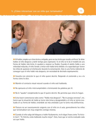 15V. ¿Cómo interactuar con un niño que tartamudea?
Al hablar, emplea un ritmo lento y relajado, pero no tan lento que resulte artificial. Se debe
hablar al niño despacio y darle tiempo para expresarse. Si al niño se le da el modelo de una
forma de hablar más lenta, le ayudará a mejorar su fluidez. Cuando el adulto habla a una
velocidad reducida, el niño tiende a imitar este habla lenta debido a la capacidad que tienen
los niños de ajustarse al interlocutor durante la conversación. Esta es una forma indirecta de
conseguir que el niño hable más despacio, sin necesidad de decírselo expresamente.
Escucha con atención lo que el niño quiere decirte. Responde al contenido y no a la
forma cómo lo dice.
Mantén el contacto visual natural cuando el niño esté hablando.
No apresures al niño interrumpiéndole o terminando las palabras por él.
No le “ayudes” completando lo que él quiere decirte. No permitas que otros lo hagan.
Evita hacer comentarios tales como: "Habla más despacio", "No te pongas nervioso”, etc.
hacen que la situación de habla se torne más tensa y desagradable y el niño se sienta eva-
luado en su forma de hablar, creándole así más ansiedad y por lo tanto más disfluencias.
Procura no ser excesivamente exigente con el niño en el aula, generalmente los niños
que tartamudean son muy exigentes consigo mismos.
Cuando el niño salga del bloqueo o hable fluidamente, no le digas frases como "lo hicis-
te bien", "Te felicito, estás hablando mucho mejor". Esto, hace que se sienta evaluado cada
vez que habla.
 