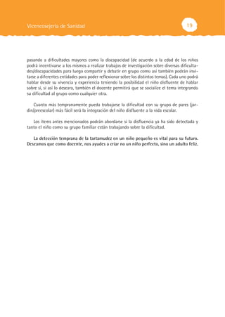19
pasando a dificultades mayores como la discapacidad (de acuerdo a la edad de los niños
podrá incentivarse a los mismos a realizar trabajos de investigación sobre diversas dificulta-
des/discapacidades para luego compartir y debatir en grupo como así también podrán invi-
tarse a diferentes entidades para poder reflexionar sobre los distintos temas). Cada uno podrá
hablar desde su vivencia y experiencia teniendo la posibilidad el niño disfluente de hablar
sobre sí, si así lo deseara, también el docente permitirá que se socialice el tema integrando
su dificultad al grupo como cualquier otra.
Cuanto más tempranamente pueda trabajarse la dificultad con su grupo de pares (jar-
dín/preescolar) más fácil será la integración del niño disfluente a la vida escolar.
Los ítems antes mencionados podrán abordarse si la disfluencia ya ha sido detectada y
tanto el niño como su grupo familiar están trabajando sobre la dificultad.
La detección temprana de la tartamudez en un niño pequeño es vital para su futuro.
Deseamos que como docente, nos ayudes a criar no un niño perfecto, sino un adulto feliz.
Vicencosejería de Sanidad
 
