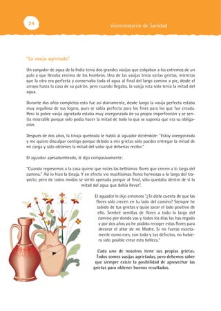 24
“La vasija agrietada”
Un cargador de agua de la India tenía dos grandes vasijas que colgaban a los extremos de un
palo y que llevaba encima de los hombros. Una de las vasijas tenía varias grietas, mientras
que la otra era perfecta y conservaba toda el agua al final del largo camino a pie, desde el
arroyo hasta la casa de su patrón, pero cuando llegaba, la vasija rota solo tenía la mitad del
agua.
Durante dos años completos esto fue así diariamente, desde luego la vasija perfecta estaba
muy orgullosa de sus logros, pues se sabía perfecta para los fines para los que fue creada.
Pero la pobre vasija agrietada estaba muy avergonzada de su propia imperfección y se sen-
tía miserable porque solo podía hacer la mitad de todo lo que se suponía que era su obliga-
ción.
Después de dos años, la tinaja quebrada le habló al aguador diciéndole: "Estoy avergonzada
y me quiero disculpar contigo porque debido a mis grietas sólo puedes entregar la mitad de
mi carga y sólo obtienes la mitad del valor que deberías recibir."
El aguador apesadumbrado, le dijo compasivamente:
"Cuando regresemos a la casa quiero que notes las bellísimas flores que crecen a lo largo del
camino." Así lo hizo la tinaja. Y en efecto vio muchísimas flores hermosas a lo largo del tra-
yecto, pero de todos modos se sintió apenada porque al final, sólo quedaba dentro de sí la
mitad del agua que debía llevar”.
El aguador le dijo entonces "¿Te diste cuenta de que las
flores sólo crecen en tu lado del camino? Siempre he
sabido de tus grietas y quise sacar el lado positivo de
ello. Sembré semillas de flores a todo lo largo del
camino por donde vas y todos los días las has regado
y por dos años yo he podido recoger estas flores para
decorar el altar de mi Madre. Si no fueras exacta-
mente como eres, con todo y tus defectos, no hubie-
ra sido posible crear esta belleza."
Cada uno de nosotros tiene sus propias grietas.
Todos somos vasijas agrietadas, pero debemos saber
que siempre existe la posibilidad de aprovechar las
grietas para obtener buenos resultados.
Vicencosejería de Sanidad
 