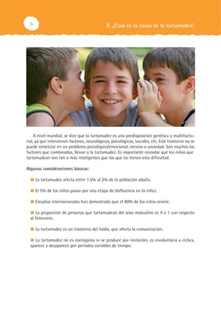 II. ¿Cuál es la causa de la tartamudez?6
A nivel mundial, se dice que la tartamudez es una predisposición genética y multifacto-
rial, ya que intervienen factores, neurológicos, psicológicos, sociales, etc. Este trastorno no se
puede sintetizar en un problema psicológico/emocional, nervios o ansiedad. Son muchos los
factores que combinados, llevan a la tartamudez. Es importante recordar que los niños que
tartamudean son tan o más inteligentes que los que no tienen esta dificultad.
Algunas consideraciones básicas:
La tartamudez afecta entre 1,5% al 2% de la población adulta.
El 5% de los niños pasan por una etapa de disfluencia en la niñez.
Estudios internacionales han demostrado que el 80% de los niños remite.
La proporción de personas que tartamudean del sexo masculino es 4 a 1 con respecto
al femenino.
La tartamudez es un trastorno del habla, que afecta la comunicación.
La tartamudez no es contagiosa ni se produce por imitación, es involuntaria y cíclica,
aparece y desaparece por períodos variables de tiempo.
 