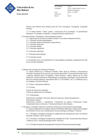 Universitat de les
Illes Balears
Guia docent

Any acadèmic
Assignatura
Grup
Guia docent
Idioma

2012-13
22124 - Ciències Socials i la seva
Didàctica II (Història)
Grup 3, 1S, GEDP
A
Català

Història oral, Història local, Història social de l’Art. Cronologia i cronografia. Cartografia
històrica.
1.3. El temps històric: criteris, unitats i convencions de la cronologia i la periodització
històriques. Cronologia, cronografia i cartografia històrica significatives.
2. Societats humanes. Paradigmes i desenvolupament històric
2.1. Alguns tipus de societats en l'àmbit mundial i el seu desenvolupament històric.
2.1.1. Societats recolecto-depredadores
2.1.2. Societats agràries (horticultores, agricultores)
2.1.3. Societats esclavistes
2.1.4. Societats feudals
2.1.5. Societats capitalistes
2.1.6. Societats industrials
2.1.7.Societats democràtiques
2.1.8. Societats actuals
2.2. Estudi dels canvis i la continuïtat en la vida quotidiana, mentalitat i interpretació del món
en les societats estudiades,

3. Didàctica de la història per l'Educació Primària
3.1. Quina Història per a l'Educació Primària. Marc legal de referència. Documentació
curricular. Continguts de les àrees de coneixement relacionades: Coneixement del medi (social
i cultural), Educació para la Ciutadania i Drets Humans, i alguns aspectes de les Àrees
d'Educació Artística (tècniques) i Matemàtiques (cronografia i cronologia). Coneixement dels
blocs de contingut implicats, especialment dels 4 i 5 de CMNSC i els 2 i 3 d'Educació per a
la Ciutadania i els Drets Humans.
3.2. Criteris i enfocaments didàctics
3.2.1.Criteris
Criteris de selecció de continguts.
Criteris de seqüenciació de continguts.
3.2.2. Enfocaments
Enfocaments cronològics: Sincronia, diacronia regressiva, diacronia progressiva.
Enfocaments temàtics
Enfocaments holístics o significatius: l’enfocament de gènere, l’enfocament d’edat,
l’enfocament basat en interessos i l’enfocament basat en drets humans.
4. Tècniques i estratègies d'aplicació a propostes del processos d'ensenyament aprenentatge
4.1. Desenvolupament de continguts i aplicació d'habilitats didàctiques a alguns del continguts
de la Història i de les seves manifestacions socioeconòmiques, polítiques i culturals.
4.1.1. Tècniques i estratègies d’integració i seqüenciació de continguts per cicles: les històries
personals, familiars i locals. Recursos.
4.1.2. Tècniques i estratègies d’integració de continguts de CCSS : Lectura diacrònica (directa
o indirecta, real o virtual) del paisatge històric. Recursos.
4.1.3. Exemple de proposta de programació de procés d'ensenyament-aprenentatge
3/9
Data de publicació: 09/07/2012
Abans d'imprimir aquest document, pensau bé si és necessari fer-ho. El medi ambient és cosa de tothom.

©2012 Universitat de les Illes Balears. Cra. de Valldemossa, km 7.5. Palma (Illes Balears). Tel: (+34) 971 173 000. E-07122. CIF: Q0718001A

 