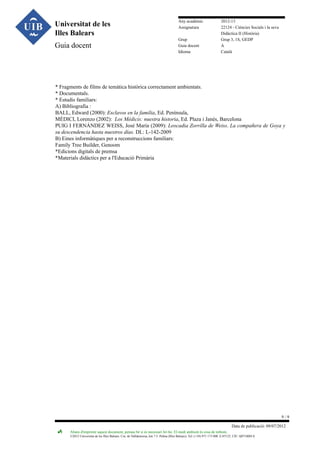 Universitat de les
Illes Balears
Guia docent

Any acadèmic
Assignatura
Grup
Guia docent
Idioma

2012-13
22124 - Ciències Socials i la seva
Didàctica II (Història)
Grup 3, 1S, GEDP
A
Català

* Fragments de films de temàtica històrica correctament ambientats.
* Documentals.
* Estudis familiars:
A) Bibliografia :
BALL, Edward (2000): Esclavos en la familia, Ed. Península,
MÉDICI, Lorenzo (2002): Los Médicis: nuestra historia, Ed. Plaza i Janés, Barcelona
PUIG I FERNÁNDEZ WEISS, José María (2009): Leocadia Zorrilla de Weiss. La compañera de Goya y
su descendencia hasta nuestros días. DL: L-142-2009
B) Eines informàtiques per a reconstruccions familiars:
Family Tree Builder, Genoom
*Edicions digitals de premsa
*Materials didàctics per a l'Educació Primària

9/9
Data de publicació: 09/07/2012
Abans d'imprimir aquest document, pensau bé si és necessari fer-ho. El medi ambient és cosa de tothom.

©2012 Universitat de les Illes Balears. Cra. de Valldemossa, km 7.5. Palma (Illes Balears). Tel: (+34) 971 173 000. E-07122. CIF: Q0718001A

 