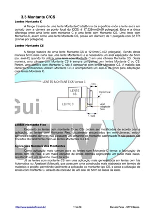 3.3 Montante C/CS
Lentes Montante C
       A flange traseira de uma lente Montante-C (distância da superfície onde a lente entra em
contato com a câmera ao ponto focal do CCD) é 17.526mm(0,69 polegada). Esta é a única
diferença entre uma lente com montante C e uma lente com Montante CS. Uma lente com
Montante-C, assim como uma lente Montante CS, possui um diâmetro de 1 polegada com 32 TPI
(Linhas por polegada).

Lentes Montante CS

       A flange traseira de uma lente Montante-CS é 12.5mm(0.492 polegada). Sendo desta
maneira 5mm mais curta que uma lente Montante-C e é necessário um anel espaçador de 5mm
(ou, anel-C) quando for utilizar uma lente com Montante C em uma câmera Montante CS. Desta
maneira, uma câmera com Montante CS é sempre compatível com lentes Montante C ou CS.
Porém, uma câmera com Montante C não é compatível com lentes Montante CS. A maioria das
câmeras profissionais utilizam Montante CS e acompanham um anel-C de 5mm para adaptação
com lentes Montante C.




Lentes Montante Fixo
       Enquanto as lentes com montante C- ou CS- podem ser modificadas de acordo com a
aplicação, as lentes com Montante Fixo, usualmente encontradas em mini-câmeras, micro-
câmeras e board-câmeras não possuem um tamanho de montante padronizado e não podem ser
trocadas tão facilmente como as lentes Montantes C e CS.

Aplicações Normais dos Montantes
        Como aplicação mais comum para as lentes com Montante-C temos a fabricação de
lentes com Íris Fixa, e um maior conjunto de lentes internas objetivando um custo mais baixo,
resultando em um tamanho maior da lente.
        Já as lentes com montante CS tem uma aplicação mais generalizada em lentes com Íris
Automática ou Ajustável (Manual), que possuem uma construção mais elaborada em termos de
materiais e projeto, permitindo facilmente a aplicação do montante tipo CS, e ainda a utilização de
lentes com montante C, através da conexão de um anel de 5mm na rosca da lente.




Http://www.guiadocftv.com.br/                 11 de 56                     Marcelo Peres – CFTV Básico
 