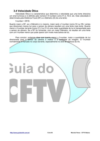 3.4 Velocidade Ótica
      Velocidade Ótica é a característica que determina a velocidade que uma lente direciona
um sinal luminoso e é definido pelo número-f (f-number) como f/1,2, f/2,0, etc. Esta velocidade é
determinada pela Distância Focal (DF) e o Diâmetro (D) de uma lente:
        f-number = DF/D.
Quanto maior a DF, se o Diâmetro é o mesmo, maior será o f-number (como f/4 ou f/8). Lentes
que direcionam menos luz para o sensor da câmera resultam em uma lente mais lenta. Quanto
menor o f-number da lente (como f/1,2 ou f/1,4) uma maior quantidade de luz é transportada para
o sensor da câmera. Se a DF for fornecida, com um maior Diâmetro, irá resultar em uma lente
com um f-number menor que pode operar com níveis mais baixos de luz.

        Para concluir, podemos dizer que quanto menor o f-number, maior a quantidade de luz
direcionada para o sensor da câmera e melhor é a qualidade da imagem. O f-number
normalmente é marcado no corpo da lente, especialmente no anel de abertura da íris.




Http://www.guiadocftv.com.br/                12 de 56                    Marcelo Peres – CFTV Básico
 