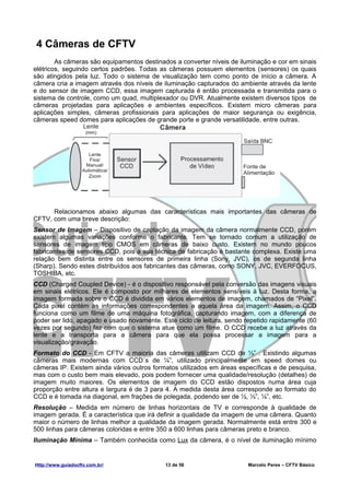 4 Câmeras de CFTV
        As câmeras são equipamentos destinados a converter níveis de iluminação e cor em sinais
elétricos, seguindo certos padrões. Todas as câmeras possuem elementos (sensores) os quais
são atingidos pela luz. Todo o sistema de visualização tem como ponto de início a câmera. A
câmera cria a imagem através dos níveis de iluminação capturados do ambiente através da lente
e do sensor de imagem CCD, essa imagem capturada é então processada e transmitida para o
sistema de controle, como um quad, multiplexador ou DVR. Atualmente existem diversos tipos de
câmeras projetadas para aplicações e ambientes específicos. Existem micro câmeras para
aplicações simples, câmeras profissionais para aplicações de maior segurança ou exigência,
câmeras speed domes para aplicações de grande porte e grande versatilidade, entre outras.




      Relacionamos abaixo algumas das características mais importantes das câmeras de
CFTV, com uma breve descrição:
Sensor de Imagem – Dispositivo de captação da imagem da câmera normalmente CCD, porém
existem algumas variações conforme o fabricante. Tem se tornado comum a utilização de
sensores de imagem tipo CMOS em câmeras de baixo custo. Existem no mundo poucos
fabricantes de sensores CCD, pois a sua técnica de fabricação é bastante complexa. Existe uma
relação bem distinta entre os sensores de primeira linha (Sony, JVC), os de segunda linha
(Sharp). Sendo estes distribuídos aos fabricantes das câmeras, como SONY, JVC, EVERFOCUS,
TOSHIBA, etc.
CCD (Charged Coupled Device) - é o dispositivo responsável pela conversão das imagens visuais
em sinais elétricos. Ele é composto por milhares de elementos sensíveis à luz. Desta forma, a
imagem formada sobre o CCD é dividida em vários elementos de imagem, chamados de “Pixel”.
Cada pixel contém as informações correspondentes a aquela área da imagem. Assim, o CCD
funciona como um filme de uma máquina fotográfica, capturando imagem, com a diferença de
poder ser lido, apagado e usado novamente. Este ciclo de leitura, sendo repetido rapidamente (60
vezes por segundo) faz com que o sistema atue como um filme. O CCD recebe a luz através da
lente e a transporta para a câmera para que ela possa processar a imagem para a
visualização/gravação.
Formato do CCD - Em CFTV a maioria das câmeras utilizam CCD de ⅓” . Existindo algumas
câmeras mais modernas com CCD´s de ¼”, utilizado principalmente em speed domes ou
câmeras IP. Existem ainda vários outros formatos utilizados em áreas específicas e de pesquisa,
mas com o custo bem mais elevado, pois podem fornecer uma qualidade/resolução (detalhes) de
imagem muito maiores. Os elementos de imagem do CCD estão dispostos numa área cuja
proporção entre altura e largura é de 3 para 4. A medida desta área corresponde ao formato do
CCD e é tomada na diagonal, em frações de polegada, podendo ser de ½, ⅓”, ¼”, etc.
Resolução – Medida em número de linhas horizontais de TV e corresponde à qualidade de
imagem gerada. É a característica que irá definir a qualidade da imagem de uma câmera. Quanto
maior o número de linhas melhor a qualidade da imagem gerada. Normalmente está entre 300 e
500 linhas para câmeras coloridas e entre 350 a 600 linhas para câmeras preto e branco.
Iluminação Mínima – Também conhecida como Lux da câmera, é o nível de iluminação mínimo


Http://www.guiadocftv.com.br/               13 de 56                    Marcelo Peres – CFTV Básico
 