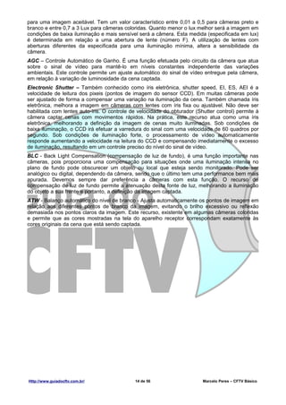 para uma imagem aceitável. Tem um valor característico entre 0,01 a 0,5 para câmeras preto e
branco e entre 0,7 a 3 Lux para câmeras coloridas. Quanto menor o lux melhor será a imagem em
condições de baixa iluminação e mais sensível será a câmera. Esta medida (especificada em lux)
é determinada em relação a uma abertura de lente (número F). A utilização de lentes com
aberturas diferentes da especificada para uma iluminação mínima, altera a sensibilidade da
câmera.
AGC – Controle Automático de Ganho. É uma função efetuada pelo circuito da câmera que atua
sobre o sinal de vídeo para mantê-lo em níveis constantes independente das variações
ambientais. Este controle permite um ajuste automático do sinal de vídeo entregue pela câmera,
em relação à variação de luminosidade da cena captada.
Electronic Shutter – Também conhecido como íris eletrônica, shutter speed, EI, ES, AEI é a
velocidade de leitura dos pixeis (pontos de imagem do sensor CCD). Em muitas câmeras pode
ser ajustado de forma a compensar uma variação na iluminação da cena. Também chamada íris
eletrônica, melhora a imagem em câmeras com lentes com íris fixa ou ajustável. Não deve ser
habilitada com lentes auto-íris. O controle de velocidade do obturador (Shutter control) permite à
câmera captar cenas com movimentos rápidos. Na prática, este recurso atua como uma íris
eletrônica, melhorando a definição da imagem de cenas muito iluminadas. Sob condições de
baixa iluminação, o CCD irá efetuar a varredura do sinal com uma velocidade de 60 quadros por
segundo. Sob condições de iluminação forte, o processamento de vídeo automaticamente
responde aumentando a velocidade na leitura do CCD e compensando imediatamente o excesso
de iluminação, resultando em um controle preciso do nível do sinal de vídeo.
BLC - Back Light Compensation (compensação de luz de fundo), é uma função importante nas
câmeras, pois proporciona uma compensação para situações onde uma iluminação intensa no
plano de fundo pode obscurecer um objeto ou local que esteja sendo monitorado. Pode ser
analógico ou digital, dependendo da câmera, sendo que o último tem uma performance bem mais
apurada. Devemos sempre dar preferência a câmeras com esta função. O recurso de
compensação de luz de fundo permite a atenuação desta fonte de luz, melhorando a iluminação
do objeto a sua frente e portanto, a definição da imagem captada.
ATW - Balanço automático do nível de branco - Ajusta automaticamente os pontos de imagem em
relação aos diferentes pontos de branco da imagem, evitando o brilho excessivo ou reflexão
demasiada nos pontos claros da imagem. Este recurso, existente em algumas câmeras coloridas
e permite que as cores mostradas na tela do aparelho receptor correspondam exatamente às
cores originais da cena que está sendo captada.




Http://www.guiadocftv.com.br/                14 de 56                     Marcelo Peres – CFTV Básico
 