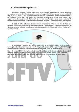 4.1 Sensor de Imagem – CCD

        Um CCD, (Charge Coupled Device ou no português Dispositivo de Carga Acoplada)
consiste de centenas de milhares de elementos de imagem individuais (pixeis) em um minúsculo
chip de ½", ⅓", ou ¼". Cada pixel armazena um pequeno nível de sinal elétrico correspondente a
luz incidente sobre ele. Os pixeis são dispostos precisamente sobre uma matriz, com
registradores de deslocamento horizontais e verticais transferindo o sinal para o circuito de
processamento da câmera. Esta transferência de sinal equivale a sessenta quadros por segundo.

       O CCD de ⅓" é o formato de sensor mais amplamente utilizado nos dias de hoje; seu
tamanho é de 5,5mm (diagonal), 4,4mm (horizontal) e 3,3mm (vertical). O sensor com formato de
¼", recentemente utilizado em câmeras coloridas, possui 4mm (diagonal), 3,2mm (horizontal) e
2,4mm (vertical).




       O Obturador Eletrônico do sensor CCD tem a importante função de compensar a
iluminação, obtendo uma imagem com melhor qualidade e confiabilidade, em locais com variação
intermediária de iluminação, dispensando em alguns casos, o uso de lentes auto-íris.
      O sensor C-MOS (Complementary - Metal Oxide Semiconductor), é outro tipo de sensor de
imagem, porém produz imagens com uma qualidade muito inferior aos sensores CCD,
normalmente encontrado em web câmeras domésticas ou micro-câmeras de baixo custo.




Http://www.guiadocftv.com.br/              15 de 56                    Marcelo Peres – CFTV Básico
 