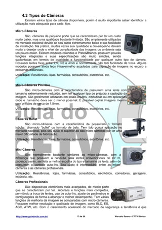 4.3 Tipos de Câmeras
        Existem vários tipos de câmera disponíveis, porém é muito importante saber identificar a
utilização mais adequada para cada tipo.

Micro-Câmeras
       São câmeras de pequeno porte que se caracterizam por ter um custo
muito baixo, mas uma qualidade bastante limitada. São amplamente utilizadas
no mercado nacional devido ao seu custo extremamente baixo e sua facilidade
de instalação. Na prática, muitas vezes sua qualidade e desempenho deixam
muito a desejar onde o nível de complexidade das imagens ou ambiente seja
um pouco maior. Existem modelos coloridos e Preto&Branco, possuem poucas
funções integradas e suas especificações são muito simples, sendo
suplantadas em termos de qualidade e funcionalidade por qualquer outro tipo de câmera.
Possuem lentes fixas entre 2,5, 3,6 e 4mm e normalmente não tem facilidade de troca. Alguns
modelos possuem ainda leds infravermelho acoplados para captação de imagens no escuro a
pequenas distâncias.
Utilização: Residências, lojas, farmácias, consultórios, escritórios, etc.


Micro-Câmeras Pin Hole
       São micro-câmeras com a característica de possuírem uma lente com
tamanho extremamente reduzido, sem ter qualquer tipo de prejuízo a captação da
imagem. São geralmente utilizadas em locais ocultos, embutidas ou em aplicações
onde o tamanho deva ser o menor possível. É possível captar imagens mesmo
com orifícios de cerca de 1,5mm.
Utilização: Residências, lojas, farmácias, consultórios, escritórios, etc.


Câmeras Bullet
        São micro-câmeras com a característica de possuírem o formato
tubular, chamado “bullet” ou formato de bala. Tem tido pouca aplicação no
mercado nacional, pois seu custo é superior ao das micro-câmeras por ter uma
maior dificuldade de fabricação.
Utilização: Residências, lojas, farmácias, consultórios, escritórios, etc.


Mini-Câmeras
       São normalmente bastante similares as micro-câmeras, com a
diferença que possuem a conexão para lentes convencionais de CFTV,
podendo assim, ser feita a melhor escolha do tipo e tamanho da lente, além de
possuírem o controle auto-íris. Seu custo é intermediário entre as micro-
câmeras e as câmeras profissionais.
Utilização: Residências, lojas, farmácias, consultórios, escritórios, corredores, garagens,
indústria, etc.
Câmeras Profissionais
       São dispositivos eletrônicos mais avançados, de médio porte
que se caracterizam por ter recursos e funções mais completas,
permitindo a troca de lentes, uso de auto-íris, ajuste de parâmetros e
configurações de forma a alcançar o melhor desempenho. Tem várias
funções de melhoria da imagem se comparadas com micro-câmeras.
Possuem melhor resolução e qualidade de imagem, como BLC, ES,
AGC, ATW, etc. Com o crescimento acelerado do mercado de segurança a tendência é que


Http://www.guiadocftv.com.br/                  17 de 56                      Marcelo Peres – CFTV Básico
 