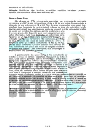 sejam cada vez mais utilizadas.
Utilização: Residências, lojas, farmácias, consultórios, escritórios, corredores, garagens,
indústria, estacionamentos, pátios, áreas perimetrais, etc.


Câmeras Speed Dome
        São câmeras de CFTV extremamente avançadas, com movimentação motorizada
normalmente em 360o de giro horizontal (giro infinito) e 90o de giro vertical. Possuem ainda, a
integração de uma lente zoom de 12 a 30X. Além de várias programações entre presets (pré-
posições), tours (sequência de movimentações), máscara de área, giro automático, função
day/night, zoom digital, auto-track (busca de objetos ou pessoas), e ainda, várias outras funções
de acordo com o modelo. Sua aplicação permite a cobertura de uma
área muito grande, além de permitir que o zoom seja aproximado para
colher informações muito mais detalhadas em determinada cena.
Apesar de ser um tipo de equipamento extremamente avançado, sua
instalação e configuração normalmente não é complicada, pois todos
os seus comandos são sinais de dados controlados através de
barramento serial tipo field-bus normalmente RS-485 ou RS-422.
Através desse barramento é possível conectar várias câmeras em
rede, normalmente com apenas dois fios de par trançado conectados
em paralelo nas câmeras. Cada câmera possui sua configuração de
endereçamento para localização e controle.

        O posicionamento das speed domes é feito normalmente por
teclados ou mesas de controle específicos, com joystick ou teclas de
setas. Estes teclados permitem, além da movimentação, efetuar toda a
configuração das câmeras, definição de posicionamentos, referências,
entre outras opções das speed domes. Um teclado pode controlar várias
câmeras, bastando para isso selecionar o endereço da câmera a ser
movimentada. Dependendo do fabricante, as speed domes e teclados de
controle ainda permitem a integração com multiplexadores, Matrizes de
vídeo, DVRs, etc, permitindo tanto o controle da speed dome através do
DVR, como a configuração e operação centralizada dos processadores
através do teclado. Outra opção também, é o controle das speed domes através de comandos via
PC. Para isso, é necessário um conversor na porta serial do PC, para o tipo de barramento
utilizado (Conversor RS-232 para RS-485). A partir desta, é possível controlar a câmera via
software ou até mesmo remotamente via conexão web. Um detalhe importante é que nem todas
as speed domes são compatíveis entre si, de forma que é importante verificar se o equipamento
escolhido trabalha com ao menos um protocolo padrão, como Pelco-P ou Pelco-D.

Utilização: Lojas de departamentos, condomínios, garagens, indústria, supermercados (entradas,
caixas, depósito, setor de eletro-eletrônicos, setor de brinquedos, setor de vestuário, corredores
principais), estacionamento, áreas perimetrais.




Http://www.guiadocftv.com.br/                18 de 56                     Marcelo Peres – CFTV Básico
 