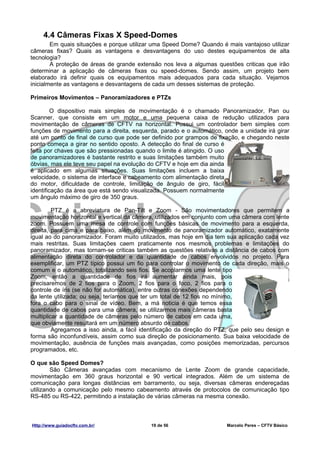 4.4 Câmeras Fixas X Speed-Domes
        Em quais situações e porque utilizar uma Speed Dome? Quando é mais vantajoso utilizar
câmeras fixas? Quais as vantagens e desvantagens do uso destes equipamentos de alta
tecnologia?
        A proteção de áreas de grande extensão nos leva a algumas questões criticas que irão
determinar a aplicação de câmeras fixas ou speed-domes. Sendo assim, um projeto bem
elaborado irá definir quais os equipamentos mais adequados para cada situação. Vejamos
inicialmente as vantagens e desvantagens de cada um desses sistemas de proteção.

Primeiros Movimentos – Panoramizadores e PTZs

         O dispositivo mais simples de movimentação é o chamado Panoramizador, Pan ou
Scanner, que consiste em um motor e uma pequena caixa de redução utilizados para
movimentação de câmeras de CFTV na horizontal. Possui um controlador bem simples com
funções de movimento para a direita, esquerda, parado e o automático, onde a unidade irá girar
até um ponto de final de curso que pode ser definido por grampos de fixação, e chegando neste
ponto começa a girar no sentido oposto. A detecção do final de curso é
feita por chaves que são pressionadas quando o limite é atingido. O uso
de panoramizadores é bastante restrito e suas limitações também muito
óbvias, mas ele teve seu papel na evolução do CFTV e hoje em dia ainda
é aplicado em algumas situações. Suas limitações incluem a baixa
velocidade, o sistema de interface e cabeamento com alimentação direta
do motor, dificuldade de controle, limitação de ângulo de giro, fácil
identificação da área que está sendo visualizada. Possuem normalmente
um ângulo máximo de giro de 350 graus.

         PTZ é a abreviatura de Pan-Tilt e Zoom - São movimentadores que permitem a
movimentação horizontal e vertical da câmera, utilizados em conjunto com uma câmera com lente
zoom. Possuem uma mesa de controle com funções básicas de movimento para a esquerda,
direita, para cima e para baixo, além do movimento de panoramizador automático, exatamente
igual ao do panoramizador. Foram muito utilizados, mas hoje em dia tem sua aplicação cada vez
mais restritas. Suas limitações caem praticamente nos mesmos problemas e limitações do
panoramizador, mas tornam-se criticas também as questões relativas a distância de cabos com
alimentação direta do controlador e da quantidade de cabos envolvidos no projeto. Para
exemplificar, um PTZ típico possui um fio para controlar o movimento de cada direção, mais o
comum e o automático, totalizando seis fios. Se acoplarmos uma lente tipo
Zoom, então a quantidade de fios irá aumentar ainda mais, pois
precisaremos de 2 fios para o Zoom, 2 fios para o foco, 2 fios para o
controle de íris (se não for automática), entre outras conexões dependendo
da lente utilizada; ou seja, teríamos que ter um total de 12 fios no mínimo,
fora o cabo para o sinal de vídeo. Bem, a má noticia é que temos essa
quantidade de cabos para uma câmera, se utilizarmos mais câmeras basta
multiplicar a quantidade de câmeras pelo número de cabos em cada uma,
que obviamente resultará em um número absurdo de cabos.
         Agregamos a isso ainda, a fácil identificação da direção do PTZ, que pelo seu design e
forma são inconfundíveis, assim como sua direção de posicionamento. Sua baixa velocidade de
movimentação, ausência de funções mais avançadas, como posições memorizadas, percursos
programados, etc.

O que são Speed Domes?
        São Câmeras avançadas com mecanismo de Lente Zoom de grande capacidade,
movimentação em 360 graus horizontal e 90 vertical integrados. Além de um sistema de
comunicação para longas distâncias em barramento, ou seja, diversas câmeras endereçadas
utilizando a comunicação pelo mesmo cabeamento através de protocolos de comunicação tipo
RS-485 ou RS-422, permitindo a instalação de várias câmeras na mesma conexão.



Http://www.guiadocftv.com.br/               19 de 56                    Marcelo Peres – CFTV Básico
 