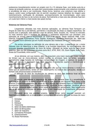 poderemos tranqüilamente montar um projeto com 8 a 15 câmeras fixas, com lentes auto-íris e
caixas de proteção externas, as quais bem posicionadas proporcionarão uma cobertura completa
e simultânea da área a ser monitorada. Desta forma, teremos uma cobertura mais efetiva e
segura, porém essa configuração não irá permitir visualizar maiores detalhes da imagem para
reconhecimento, verificação de atividades, acompanhamento de movimentação, zoom para
reconhecimento de face ou de numero de placa. Normalmente a mais cara das câmeras fixas tem
um custo bem inferior a mais barata das speed domes.


Sistemas de Câmeras Fixas

         Largamente utilizadas nas mais diversas aplicações, as câmeras fixas fornecem um
ângulo de visão fixo e pré-definido, permitindo a visualização de áreas ou objetos específicos. De
acordo com a aplicação, será definido o tipo de câmera, lente, funções, etc. Temos no mercado
os mais diversos tipos e modelos de câmeras e acessórios disponíveis que permitem uma
aplicação de acordo com a necessidade do local e do cliente, desde sistemas P&B, Color,
Internos, Externos, Automáticos, Fixos, Digitais, Analógicos, Alta/Baixa Resolução, etc.. Além das
tão utilizadas micro-câmeras que em muitas situações são instaladas em locais inadequados.

        Os pontos principais na definição de uma câmera são o tipo, o sistema de cor, a lente
utilizada (que irá determinar a área coberta), e as funções disponíveis. As micro-câmeras não
possuem grandes possibilidades de troca de lentes, utilização de lentes auto-íris para locais
externos, além de não possuírem recursos como BLC, ATW, AGC, ES, Zoom Digital, Auto-Track,
Áreas de Privacidade, entre outros.

       Já as câmeras, em sua maioria, além de possuírem uma maior resolução (maior número
de linhas) que as micro-câmeras, podem aceitar os principais tipos de lentes, possuem
normalmente várias funções de melhoria e compensação da imagem, e recursos de ajuste. E
ainda, um circuito e montagem bem mais robustos e resistentes quanto a interferências e
pequenas descargas.

        Normalmente as câmeras tem um custo mais alto que as micro-câmeras e muito mais
baixo que as speed-domes, tendo um bom desempenho na maioria das aplicações, desde que
tenham sido dimensionadas corretamente.
        A definição da área de visualização da câmera se dará pela distância focal da lente
utilizada,

        A solução para manter a segurança do sistema de câmeras fixas e a versatilidade e
agilidade de um sistema de speed domes é usar os dois sistemas em conjunto. Pois desta forma
teremos a supervisão constante das áreas de risco através das câmeras fixas e a capacidade de
acompanhar movimentos, fazer o reconhecimento, confirmar ações suspeitas, visualizar placas
de veículos, utilizando speed domes, enfim todas as funções de aproximação. Mas logicamente
isto só se aplica a instalações de grande porte e com capacidade de investimento compatível.

        Pensando ainda nos grandes projetos, vamos tomar como segundo exemplo um
hipermercado. Analisando os locais a serem protegidos e inicialmente definindo as áreas de maior
risco:
    1. Entradas
    2. Caixas
    3. Estoque
    4. Tesouraria
    5. Setor de Eletro-eletrônicos
    6. Setor de Brinquedos
    7. Setor de Vestuário
    8. Corredores Principais
    9. Estacionamento
    10. Áreas Perimetrais



Http://www.guiadocftv.com.br/                21 de 56                     Marcelo Peres – CFTV Básico
 