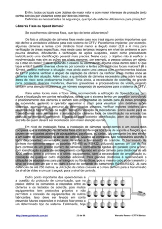 Enfim, todos os locais com objetos de maior valor e com maior interesse de proteção tanto
contra desvios por visitantes como por desvios internos.
       Definidas as necessidades de segurança, que tipo de sistema utilizaremos para proteção?

Câmeras Fixas ou Speed Domes?

        Se escolhermos câmeras fixas, que tipo de lente utilizaremos?

         De fato a utilização de câmeras fixas neste caso nos trará alguns pontos importantes que
irão definir a verdadeira utilidade para este sistema de CFTV. Poderíamos implantar, por exemplo,
algumas câmeras e lentes com distância focal menor e ângulo maior (2,8 a 4 mm) para
verificação de áreas específicas, mas neste caso teríamos imagens em nível de ambiente e com
poucos detalhes, dificultando a verificação de ações suspeitas, assim como praticamente
inviabilizando uma identificação pessoal mais precisa. Neste caso, o objetivo não é verificar a
movimentação mas sim as ações em níveis menores, por exemplo, a pessoa colocou um objeto
ou a mão no bolso? Estava ajeitando o casaco ou escondendo alguma coisa dentro dele? O que
fazer então? Instalar diversas câmeras por corredor e lentes com distâncias focais maiores? (8 a
12mm), poderia melhorar a situação, mas ainda assim uma pessoa com conhecimentos básicos
de CFTV poderia verificar o ângulo de captação da câmera ou verificar áreas mortas onde as
câmeras não têm atuação. Além disso, a quantidade de câmeras necessária para cobrir toda as
áreas de risco seria praticamente inviável. Teria ainda, a necessidade de sistemas de grande
porte contendo diversos monitores, diversos gravadores e processadores de vídeo, exigindo
também uma atenção excessiva e um número exagerado de operadores para o sistema de CFTV.

         Para estes locais mais críticos seria recomendada a utilização de Speed-Domes com
altura e localização em pontos estratégicos, desde que o sistema tenha um operador controlando
o posicionamento das câmeras e tenham sido programados os presets para os locais principais
de supervisão, podendo o operador aproximar o zoom para visualizar com detalhes ações
suspeitas, acompanhar o percurso de determinadas pessoas, verificar maiores detalhes para
identificação e flagrar ações de roubo, desvio ou violação de mercadorias. Como auxilio para as
Speed-Domes seria necessária a instalação de câmeras fixas de identificação na entrada das
pessoas no mercado, permitindo a gravação para posterior identificação, além da definição na
entrada de quem deverá ser monitorado com maior atenção ou não.

        Em nível de instalação física, a instalação de câmeras speed-domes é um pouco mais
complexa que a instalação de câmeras fixas com a diferença nos tipos de suporte e fixação, que
podem ser em postes através de abraçadeiras, parafusos, ou cintas, tipo pendante (no teto similar
a um lustre de iluminação) ou ainda de parede. Quanto as conexões, são necessários apenas 3
tipos de conexões: alimentação, sinal de vídeo e barramento de controle. O barramento de
controle normalmente segue os padrões RS-485 ou RS-422, utilizando apenas um par de fios
para controle de um grande número de câmeras, normalmente ligadas em paralelo (pino a pino)
com identificação a partir de endereçamento configurado em cada câmera para distâncias de até
1200 metros entre o primeiro e o último equipamento, sem a necessidade de amplificação ou
colocação de qualquer outro dispositivo adicional. Para grandes distâncias é recomendada a
utilização de adaptadores para par trançado ou fibras óticas, pois o mesmo cabo pode transmitir o
sinal de vídeo em um par e no outro o sinal de comando do barramento RS485/RS422. Já para
distâncias de até 250 metros, a utilização de cabos coaxiais é o mais comum para a transmissão
do sinal de vídeo e um par trançado para o sinal de controle.

       Outro ponto importante das speed-domes é
a questão do protocolo de comunicação, que na
pratica define os comandos e respostas entre as
câmeras e os teclados de controle, pois muitos
equipamentos tem protocolos próprios e não
permitem a conexão de equipamentos de outros
fabricantes. Isso deve ser levado em conta
prevendo futuras expansões e evitando ficar preso a
um determinado tipo de sistema. Felizmente, hoje


Http://www.guiadocftv.com.br/                22 de 56                    Marcelo Peres – CFTV Básico
 