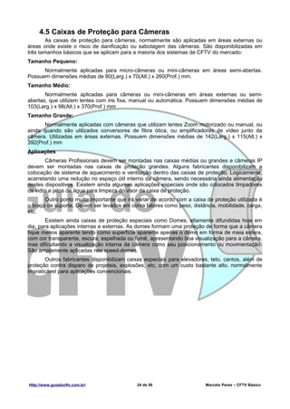4.5 Caixas de Proteção para Câmeras
        As caixas de proteção para câmeras, normalmente são aplicadas em áreas externas ou
áreas onde existe o risco de danificação ou sabotagem das câmeras. São disponibilizadas em
três tamanhos básicos que se aplicam para a maioria dos sistemas de CFTV do mercado:
Tamanho Pequeno:
      Normalmente aplicadas para micro-câmeras ou mini-câmeras em áreas semi-abertas.
Possuem dimensões médias de 80(Larg.) x 70(Alt.) x 260(Prof.) mm.
Tamanho Médio:
       Normalmente aplicadas para câmeras ou mini-câmeras em áreas externas ou semi-
abertas, que utilizem lentes com íris fixa, manual ou automática. Possuem dimensões médias de
103(Larg.) x 98(Alt.) x 370(Prof.) mm
Tamanho Grande:
      Normalmente aplicadas com câmeras que utilizam lentes Zoom motorizado ou manual, ou
ainda quando são utilizados conversores de fibra ótica, ou amplificadores de vídeo junto da
câmera. Utilizadas em áreas externas. Possuem dimensões médias de 142(Larg.) x 115(Alt.) x
392(Prof.) mm
Aplicações
       Câmeras Profissionais devem ser montadas nas caixas médias ou grandes e câmeras IP
devem ser montadas nas caixas de proteção grandes. Alguns fabricantes disponibilizam a
colocação de sistema de aquecimento e ventilação dentro das caixas de proteção. Logicamente,
acarretando uma redução no espaço útil interno da câmera, sendo necessária ainda alimentação
destes dispositivos. Existem ainda algumas aplicações especiais onde são colocados limpadores
de vidro e jatos de água para limpeza do visor da caixa de proteção.
       Outro ponto muito importante que irá variar de acordo com a caixa de proteção utilizada é
o braço de suporte. Devem ser levados em conta fatores como peso, distância, mobilidade, carga,
etc.
        Existem ainda caixas de proteção especiais como Domes, altamente difundidas hoje em
dia, para aplicações internas e externas. As domes formam uma proteção de forma que a câmera
fique menos aparente tendo como superfície aparente apenas o domo em forma de meia esfera,
com cor transparente, escura, espelhada ou fumê, apresentando boa visualização para a câmera,
mas dificultando a visualização interna da câmera como seu posicionamento ou movimentação.
São amplamente aplicadas nas speed-domes.
       Outros fabricantes disponibilizam caixas especiais para elevadores, teto, cantos, além de
proteção contra disparo de projeteis, explosões, etc, com um custo bastante alto, normalmente
impraticável para aplicações convencionais.




Http://www.guiadocftv.com.br/               24 de 56                    Marcelo Peres – CFTV Básico
 