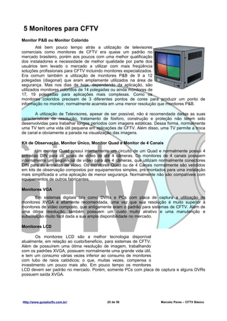 5 Monitores para CFTV
Monitor P&B ou Monitor Colorido
        Até bem pouco tempo atrás a utilização de televisores
comerciais como monitores de CFTV era quase um padrão no
mercado brasileiro, porém aos poucos com uma melhor qualificação
dos instaladores e necessidade de melhor qualidade por parte dos
usuários tem levado o mercado a utilizar com mais freqüência
soluções profissionais para CFTV incluindo monitores especializados.
Era comum também a utilização de monitores P&B de 9 a 12
polegadas (diagonal) que eram amplamente utilizados na área de
segurança. Mas nos dias de hoje, dependendo da aplicação, são
utilizados monitores coloridos de 14 polegadas ou ainda monitores de
17, 19 polegadas para aplicações mais complexas. Como os
monitores coloridos precisam de 3 diferentes pontos de cores para produzir um ponto de
informação no monitor, normalmente acarreta em uma menor resolução que monitores P&B.

       A utilização de Televisores, apesar de ser possível, não é recomendada dadas as suas
características de resolução, tratamento de fósforo, construção e proteção não terem sido
desenvolvidas para trabalhar longos períodos com imagens estáticas. Dessa forma, normalmente
uma TV tem uma vida útil pequena em aplicações de CFTV. Além disso, uma TV permite a troca
de canal e obviamente a parada na visualização das imagens.

Kit de Observação, Monitor Único, Monitor Quad e Monitor de 4 Canais
       Um monitor Quad possui internamente um circuito de um Quad e normalmente possui 4
entradas DIN para os sinais de vídeo de até 4 câmeras. Os monitores de 4 canais possuem
internamente um seqüencial de vídeo para até 4 câmeras, que utilizam normalmente conectores
DIN para as entradas de vídeo. Os monitores Quad ou de 4 Canais normalmente são vendidos
em kits de observação compostos por equipamentos simples, pré-montados para uma instalação
mais simplificada e uma aplicação de menor segurança. Normalmente não são compatíveis com
equipamentos de outros fabricantes.

Monitores VGA
        Em sistemas digitais tais como DVRs e PCs com placa de captura a utilização de
monitores XVGA é altamente recomendada, uma vez que sua resolução é muito superior à
monitores de vídeo composto, que antigamente eram o padrão para sistemas de CFTV. Além de
uma ótima resolução, também possuem um custo muito atrativo e uma manutenção e
substituição muito fácil dada a sua ampla disponibilidade no mercado.

Monitores LCD

       Os monitores LCD são a melhor tecnologia disponível
atualmente, em relação ao custo/beneficio, para sistemas de CFTV.
Além de possuírem uma ótima resolução de imagem, trabalhando
com os padrões XVGA, possuem normalmente uma grande vida útil,
e tem um consumo várias vezes inferior ao consumo de monitores
com tubo de raios catódicos; o que, muitas vezes, compensa o
investimento um pouco mais alto. Em pouco tempo os monitores
LCD devem ser padrão no mercado. Porém, somente PCs com placa de captura e alguns DVRs
possuem saída XVGA.




Http://www.guiadocftv.com.br/             25 de 56                   Marcelo Peres – CFTV Básico
 