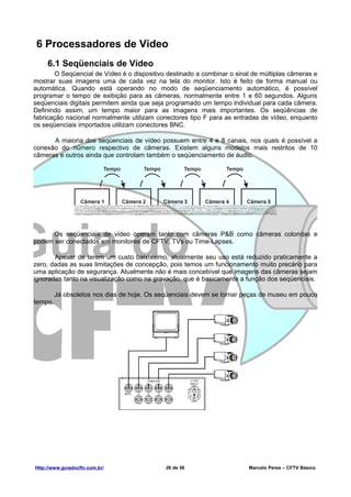 6 Processadores de Vídeo
     6.1 Seqüenciais de Vídeo
       O Seqüencial de Vídeo é o dispositivo destinado a combinar o sinal de múltiplas câmeras e
mostrar suas imagens uma de cada vez na tela do monitor. Isto é feito de forma manual ou
automática. Quando está operando no modo de seqüenciamento automático, é possível
programar o tempo de exibição para as câmeras, normalmente entre 1 e 60 segundos. Alguns
seqüenciais digitais permitem ainda que seja programado um tempo individual para cada câmera.
Definindo assim, um tempo maior para as imagens mais importantes. Os seqüências de
fabricação nacional normalmente utilizam conectores tipo F para as entradas de vídeo, enquanto
os seqüenciais importados utilizam conectores BNC.

      A maioria dos seqüenciais de vídeo possuem entre 4 e 8 canais, nos quais é possível a
conexão do número respectivo de câmeras. Existem alguns modelos mais restritos de 10
câmeras e outros ainda que controlam também o seqüenciamento de áudio.




      Os seqüenciais de vídeo operam tanto com câmeras P&B como câmeras coloridas e
podem ser conectados em monitores de CFTV, TVs ou Time-Lapses.

       Apesar de terem um custo baixíssimo, atualmente seu uso está reduzido praticamente a
zero, dadas as suas limitações de concepção, pois temos um funcionamento muito precário para
uma aplicação de segurança. Atualmente não é mais concebível que imagens das câmeras sejam
ignoradas tanto na visualização como na gravação, que é basicamente a função dos seqüenciais.

         Já obsoletos nos dias de hoje. Os seqüenciais devem se tornar peças de museu em pouco
tempo.




Http://www.guiadocftv.com.br/                26 de 56                   Marcelo Peres – CFTV Básico
 