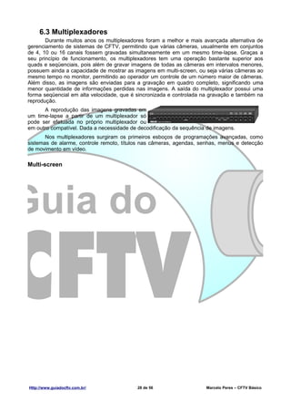 6.3 Multiplexadores
       Durante muitos anos os multiplexadores foram a melhor e mais avançada alternativa de
gerenciamento de sistemas de CFTV, permitindo que várias câmeras, usualmente em conjuntos
de 4, 10 ou 16 canais fossem gravadas simultaneamente em um mesmo time-lapse. Graças a
seu princípio de funcionamento, os multiplexadores tem uma operação bastante superior aos
quads e seqüenciais, pois além de gravar imagens de todas as câmeras em intervalos menores,
possuem ainda a capacidade de mostrar as imagens em multi-screen, ou seja várias câmeras ao
mesmo tempo no monitor, permitindo ao operador um controle de um número maior de câmeras.
Além disso, as imagens são enviadas para a gravação em quadro completo, significando uma
menor quantidade de informações perdidas nas imagens. A saída do multiplexador possui uma
forma seqüencial em alta velocidade, que é sincronizada e controlada na gravação e também na
reprodução.
      A reprodução das imagens gravadas em
um time-lapse a partir de um multiplexador só
pode ser efetuada no próprio multiplexador ou
em outro compatível. Dada a necessidade de decodificação da sequência de imagens.
       Nos multiplexadores surgiram os primeiros esboços de programações avançadas, como
sistemas de alarme, controle remoto, títulos nas câmeras, agendas, senhas, menus e detecção
de movimento em vídeo.

Multi-screen




Http://www.guiadocftv.com.br/             28 de 56                   Marcelo Peres – CFTV Básico
 