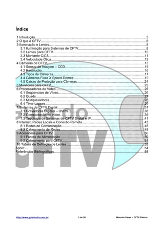 Índice
1 Introdução..........................................................................................................................5
2 O que é CFTV....................................................................................................................6
3 Iluminação e Lentes...........................................................................................................8
   3.1 Iluminação para Sistemas de CFTV..........................................................................8
   3.2 Lentes para CFTV....................................................................................................10
   3.3 Montante C/CS.........................................................................................................11
   3.4 Velocidade Ótica......................................................................................................12
4 Câmeras de CFTV...........................................................................................................13
   4.1 Sensor de Imagem – CCD.......................................................................................15
   4.2 Resolução.................................................................................................................16
   4.3 Tipos de Câmeras....................................................................................................17
   4.4 Câmeras Fixas X Speed-Domes..............................................................................19
   4.5 Caixas de Proteção para Câmeras..........................................................................24
5 Monitores para CFTV.......................................................................................................25
6 Processadores de Vídeo.................................................................................................26
   6.1 Seqüenciais de Vídeo...............................................................................................26
   6.2 Quads.......................................................................................................................27
   6.3 Multiplexadores.........................................................................................................28
   6.4 Time-Lapses.............................................................................................................29
7 Sistemas de CFTV Digital................................................................................................31
   7.1 Gravadores Digitais – DVR's....................................................................................36
   7.2 Compactação de vídeo.............................................................................................39
   7.3 Topologia de Sistemas de CFTV Digital e IP...........................................................41
8 Internet, Redes Locais e Conexão Remota....................................................................45
   8.1 Redes de Comunicação...........................................................................................45
   8.2 Cabeamento de Redes............................................................................................48
9 Acessórios para CFTV.....................................................................................................50
   9.1 Fontes de Alimentação.............................................................................................50
   9.2 Cabeamento para CFTV..........................................................................................51
10 Tabela de Definição de Lentes......................................................................................53
Apoio:...................................................................................................................................54
Referências Bibliográficas...................................................................................................55




Http://www.guiadocftv.com.br/                                    3 de 56                                 Marcelo Peres – CFTV Básico
 