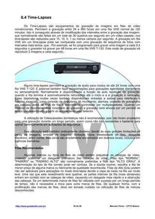 6.4 Time-Lapses

        Os Time-Lapses são equipamentos de gravação de imagens em fitas de vídeo
convencionais. Permitem a gravação entre 24 e 960 horas em uma fita VHS normal de 120
minutos. Isto é conseguido através da modificação dos intervalos entre a gravação das imagem,
que normalmente são feitas em um total de 30 quadros por segundo em um vídeo cassete, nos
time-lapses são reduzidos para 15, 10, 5, 1 ou menos campos por segundo. A gravação em fita
VHS em um time-lapse pode ser comparada com uma gravação de sequência de fotos com
intervalos mais lentos, que . Por exemplo, se for programado para gravar uma imagem a cada 0,4
segundos o gravador irá gravar por 48 horas em uma fita VHS T-120. Este modo de gravação irá
reproduzir 2 imagens a cada segundo.




       Alguns time-lapses permitem a gravação de áudio para modos de até 24 horas com uma
fita VHS T-120. É possível também fazer programações para gravações agendadas diariamente
ou semanalmente. Normalmente é disponibilizada a função de auto repetição da gravação,
quando a fita termina é automaticamente retrocedida até o inicio e a a gravação é reiniciada.
Estes dispositivos muitas vezes também disponibilizam entradas e saídas para interfaces e
funções especiais, como conexão de detectores de movimento, alarmes, conexão de gravadores
em cascata, aviso de final de fita e sincronismo controlado por multiplexadores. Quando um
detector de movimento está conectado ao gravador, a gravação será ativada por um período de
tempo pré-determinado a partir do acionamento pelo detector.

       A utilização de Videocassetes domésticos não é recomendada, pois não foram projetados
para uma gravação durante um longo período, assim como não são resistentes o bastante para
operar continuamente em aplicações de segurança.

       Sua utilização está também praticamente obsoleta, devido às suas grandes limitações de
perda de imagens, lentidão de resposta, limitação física, necessidade de fitas, desgaste
mecânico, entre outras. Mas ainda são amplamente encontrados em diversos locais, inclusive em
agências bancárias.

Fitas Recomendadas

        Algumas marcas ou tipos de fitas de vídeo podem prejudicar as cabeças de vídeo,
podendo ocasionar um desgaste prematuro das cabeças de vídeo. Fitas tipo "NORMAL",
"PADRÃO" ou "PADRÃO ALTO" são normalmente preferidas a fitas tipo "ALTO GRAU". A
determinação do tipo de fita correto pode ser confusa. Se a dúvida ocorrer, escolha a fita de
menor preço de alguma marca ou fabricante de qualidade reconhecida. Fitas de Alto Grau podem
não ser aplicáveis para aplicações no modo time-lapse devido a capa de óxido na fita ser muito
leve. Uma vez que este revestimento leve quebrar, as partes internas da fita (mais abrasivas)
entram em contato com as cabeças de vídeo, causando um desgaste mais rápido e a obstrução
das cabeças. Se um determinada marca de fitas for utilizada com sucesso por um longo período
de tempo, não é necessária a troca para outra marca de fitas. De qualquer forma, com a
proliferação das marcas de fitas, deve ser tomado cuidado na utilização de fitas de marcas
desconhecidas.




Http://www.guiadocftv.com.br/              30 de 56                    Marcelo Peres – CFTV Básico
 
