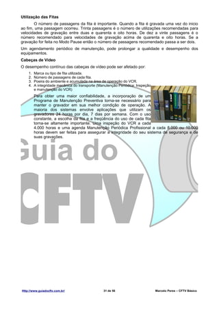 Utilização das Fitas
       O número de passagens da fita é importante. Quando a fita é gravada uma vez do inicio
ao fim, uma passagem ocorreu. Trinta passagens é o número de utilizações recomendadas para
velocidades de gravação entre duas e quarenta e oito horas. De dez a vinte passagens é o
número recomendado para velocidades de gravação acima de quarenta e oito horas. Se a
gravação for feita no Modo Pause então o número de passagens recomendado passa a ser dois.
Um agendamento periódico de manutenção, pode prolongar a qualidade e desempenho dos
equipamentos.
Cabeças de Vídeo
O desempenho contínuo das cabeças de vídeo pode ser afetado por:
    1.   Marca ou tipo de fita utilizada.
    2.   Número de passagens de cada fita.
    3.   Poeira do ambiente e acumulada na área de operação do VCR.
    4.   A integridade mecânica do transporte (Manutenção Periódica: Inspeção
         e manutenção do VCR)
         Para obter uma maior confiabilidade, a incorporação de um
         Programa de Manutenção Preventiva torna-se necessário para
         manter o gravador em sua melhor condição de operação. A
         maioria dos sistemas envolve aplicações que utilizam os
         gravadores 24 horas por dia, 7 dias por semana. Com o uso
         constante, a escolha da fita e a freqüência do uso de cada fita
         torna-se altamente importante. Uma inspeção do VCR a cada
         4.000 horas e uma agenda Manutenção Periódica Profissional a cada 8.000 ou 10.000
         horas devem ser feitas para assegurar a integridade do seu sistema de segurança e de
         suas gravações.




Http://www.guiadocftv.com.br/                    31 de 56                       Marcelo Peres – CFTV Básico
 