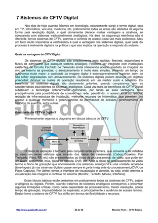 7 Sistemas de CFTV Digital
        Nos dias de hoje quando falamos em tecnologia, naturalmente surge o termo digital, seja
em TV, informática, veículos, medicina, etc, praticamente todas as áreas são afetadas de alguma
forma pela revolução digital, a qual obviamente oferece muitas vantagens e atrativos, se
comparada com sistemas tradicionalmente analógicos. Na área de segurança eletrônica não é
diferente, temos sistemas de CFTV, alarmes e controle de acesso cada vez mais poderosos. Mas
um fator muito importante a verificarmos é qual a vantagem dos sistemas digitais, qual parte do
processo é realmente digital e na prática o que isso implica na operação e resposta do sistema.


Quais as vantagens do CFTV Digital

        Os sistemas de CFTV digitais são simplesmente mais rápidos, flexíveis, expansíveis e
fáceis de administrar que qualquer sistema analógico. Podendo ser integrado com instalações
existentes de Circuito Fechado de Televisão ainda oferecendo acesso imediato as imagens ao
vivo ou mesmo as gravadas; o armazenamento é muito mais simples, oferendo um tempo de
autonomia muito maior; a qualidade da imagem digital é incomparavelmente superior, além de
não sofrer degradações com armazenamento. Os sistemas digitais podem alcançar um objetivo
primordial: diminuir os custos de operação resultando em um melhor custo e beneficio. Os
benefícios de sistemas digitais são obviamente gritantes, quando comparamos com as
características equivalentes de sistemas analógicos. Cada vez mais os beneficios do CFTV Digital
substituem a tecnologia anteriormente dominante, por todas as suas vantagens, mas
principalmente pela possibilidade de conexão em rede, permitindo o acesso local ou remoto,
redução de infra-estrutura de instalação, melhores recursos de informática, que permitem um
acesso a qualquer momento e gerenciamento de permissões de acessos, gerenciamento de
histórico de eventos, entre outras.


Qual parte do CFTV é Digital?

        Primeiramente vejamos o diagrama em blocos básicos do CFTV:




        O bloco de captação é formado pelo conjunto lente e câmera, que converte a luz refletida
na cena em sinais elétricos que através dos meios de transmissão (Cabos Coaxiais, Par
Trançado, Fibra, RF, etc) são encaminhados ao bloco de processamento de vídeo, que pode ser
um Quad, seqüencial, mux, placa de captura, DVR, etc. Após o bloco de processamento de vídeo
temos o bloco de gravação que normalmente nos sistemas analógicos é uma unidade separada
(time-lapse), já nos sistemas digitais quase sempre é parte integrante do processamento(DVR ou
Placa Captura). Por último, temos a interface de visualização e controle, ou seja, onde teremos a
visualização das imagens e controle do sistema (Monitor, Teclado, Mouse, Interface).

       Estes blocos básicos estão presentes em praticamente todos os sistemas de CFTV, sejam
analógicos ou digitais. Porém, quando tratamos de sistemas analógicos começamos a encontrar
algumas limitações críticas, como baixa capacidade de processamento, menor resolução, pouco
tempo de gravação, impossibilidade de expansão, e principalmente a ausência de acesso remoto.
Desta forma o sistema de CFTV fica órfão em termos de flexibilidade e recursos.




Http://www.guiadocftv.com.br/                32 de 56                    Marcelo Peres – CFTV Básico
 