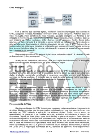 CFTV Analógico




       Com o advento dos sistemas digitais, ocorreram várias transformações nos sistemas de
CFTV, agregando recursos, facilidades e inovações entre outras vantagens. Podemos destacar:
maior resolução, maior sensibilidade, mais recursos, gravação inteligente por horários e por
detecção de movimento em vídeo, melhores técnicas de compactação, maior período de back-up
com imagens de melhor qualidade, entre diversas outras vantagens. Porém dentre estes
recursos, o mais marcante é a conexão e acesso remoto via rede/internet. Aproveitando os
recursos altamente desenvolvidos e eficientes disponíveis para as redes o CFTV hoje em dia se
tornou muito mais poderoso e completo e juntamente com o desenvolvimento mundial tornou-se
uma ferramenta indispensável de controle, administração e segurança, acessível a uma parcela
bem interessante da população.

       Mas quando adquirimos um sistema digital, o que realmente é digital ? A câmera? O meio
de Transmissão? O Processamento?

        A resposta na realidade é bem ampla, pois a topologia do sistema de CFTV atual pode
contar com vários níveis de digitalização, os quais veremos a seguir:

Câmeras Digitais

        Na realidade, este foi um dos primeiros equipamentos de CFTV digitalizado, onde o sinal
analógico convertido pelo sensor CCD é processado de forma digital, ou seja, é convertido para
digital, analisado, comparado, amplificado e novamente convertido em um sinal de vídeo
composto na forma analógica. A limitação está no sinal de saída, pois por melhor que seja a
câmera ela ainda vai estar limitada pela largura de banda do sinal de vídeo.

Meio de Transmissão

        Os meios de transmissão na sua maioria não são digitais, porém nos últimos 3 anos a
utilização de conversores de par trançado que aproveitam cabeamento de rede para a
transmissão dos sinais de vídeo tem trazido novos limites de distâncias e qualidade aos sistemas
de CFTV. Além disso, temos uma utilização em maior escala das fibras óticas com amplos
ganhos de distâncias e imunidade a interferências e surtos. Na realidade os meios de transmissão
básicos mantiveram-se na forma analógica, porém uma nova topologia está disponível e tende a
ser amplamente utilizada conforme veremos mais adiante.

Processamento de Vídeo

       Os sistemas básicos de CFTV tiveram suas mudanças mais marcantes no processamento
de vídeo. Mudanças estas, que iniciaram pelos multiplexadores, que nos anos 90 foram uma
revolução no CFTV iniciando a aplicação dos sistemas digitais. Porém, com o tempo, as
necessidades de gravação e de maiores recursos acabaram impulsionando a criação de
Gravadores Digitais de Vídeo (daqui para frente DVRs) e placas de captura. Estes sistemas
acabaram incorporando as funções dos multiplexadores, seqüenciais e dos time-lapses, além de
muitos outros recursos impossíveis nos sistemas analógicos. As fitas VHS foram substituídas por
Hds, a base da informática foi aproveitada pelos seus recursos para trazer novas facilidades,
maior capacidade para o CFTV. A gravação realmente útil por detecção de movimento, o back-up
em CD ou DVD, a regravação automática do HD, facilidade de operação, maior capacidade e

Http://www.guiadocftv.com.br/               33 de 56                    Marcelo Peres – CFTV Básico
 
