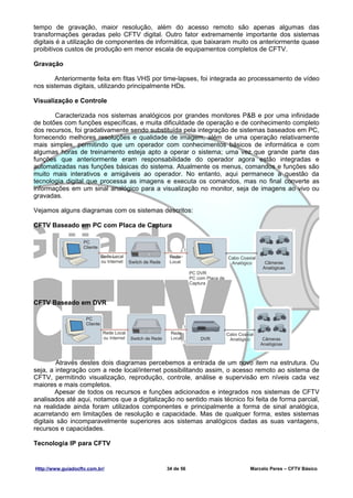 tempo de gravação, maior resolução, além do acesso remoto são apenas algumas das
transformações geradas pelo CFTV digital. Outro fator extremamente importante dos sistemas
digitais é a utilização de componentes de informática, que baixaram muito os anteriormente quase
proibitivos custos de produção em menor escala de equipamentos completos de CFTV.

Gravação

       Anteriormente feita em fitas VHS por time-lapses, foi integrada ao processamento de vídeo
nos sistemas digitais, utilizando principalmente HDs.

Visualização e Controle

       Caracterizada nos sistemas analógicos por grandes monitores P&B e por uma infinidade
de botões com funções específicas, e muita dificuldade de operação e de conhecimento completo
dos recursos, foi gradativamente sendo substituída pela integração de sistemas baseados em PC,
fornecendo melhores resoluções e qualidade de imagem, além de uma operação relativamente
mais simples, permitindo que um operador com conhecimentos básicos de informática e com
algumas horas de treinamento esteja apto a operar o sistema; uma vez que grande parte das
funções que anteriormente eram responsabilidade do operador agora estão integradas e
automatizadas nas funções básicas do sistema. Atualmente os menus, comandos e funções são
muito mais interativos e amigáveis ao operador. No entanto, aqui permanece a questão da
tecnologia digital que processa as imagens e executa os comandos, mas no final converte as
informações em um sinal analógico para a visualização no monitor, seja de imagens ao vivo ou
gravadas.

Vejamos alguns diagramas com os sistemas descritos:

CFTV Baseado em PC com Placa de Captura




CFTV Baseado em DVR




         Através destes dois diagramas percebemos a entrada de um novo item na estrutura. Ou
seja, a integração com a rede local/internet possibilitando assim, o acesso remoto ao sistema de
CFTV, permitindo visualização, reprodução, controle, análise e supervisão em níveis cada vez
maiores e mais completos.
        Apesar de todos os recursos e funções adicionados e integrados nos sistemas de CFTV
analisados até aqui, notamos que a digitalização no sentido mais técnico foi feita de forma parcial,
na realidade ainda foram utilizados componentes e principalmente a forma de sinal analógica,
acarretando em limitações de resolução e capacidade. Mas de qualquer forma, estes sistemas
digitais são incomparavelmente superiores aos sistemas analógicos dadas as suas vantagens,
recursos e capacidades.

Tecnologia IP para CFTV


Http://www.guiadocftv.com.br/                 34 de 56                     Marcelo Peres – CFTV Básico
 