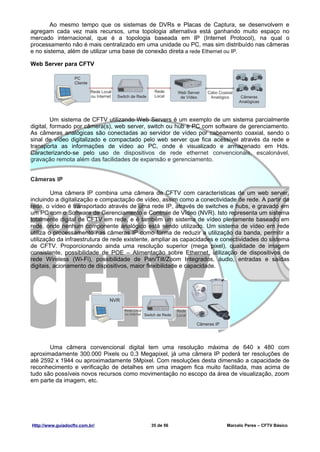 Ao mesmo tempo que os sistemas de DVRs e Placas de Captura, se desenvolvem e
agregam cada vez mais recursos, uma topologia alternativa está ganhando muito espaço no
mercado internacional, que é a topologia baseada em IP (Internet Protocol), na qual o
processamento não é mais centralizado em uma unidade ou PC, mas sim distribuído nas câmeras
e no sistema, além de utilizar uma base de conexão direta a rede Ethernet ou IP.

Web Server para CFTV




         Um sistema de CFTV utilizando Web Servers é um exemplo de um sistema parcialmente
digital, formado por câmera(s), web server, switch ou hub e PC com software de gerenciamento.
As câmeras analógicas são conectadas ao servidor de vídeo por cabeamento coaxial, sendo o
sinal de vídeo digitalizado e compactado pelo web server que fica acessível através da rede e
transporta as informações de vídeo ao PC, onde é visualizado e armazenado em Hds.
Caracterizando-se pelo uso de dispositivos de rede ethernet convencionais, escalonável,
gravação remota além das facilidades de expansão e gerenciamento.


Câmeras IP

         Uma câmera IP combina uma câmera de CFTV com características de um web server,
incluindo a digitalização e compactação de vídeo, assim como a conectividade de rede. A partir da
rede, o vídeo é transportado através de uma rede IP, através de switches e hubs, e gravado em
um PC com o Software de Gerenciamento e Controle de Vídeo (NVR). Isto representa um sistema
totalmente digital de CFTV em rede, e é também um sistema de vídeo plenamente baseado em
rede, onde nenhum componente analógico está sendo utilizado. Um sistema de vídeo em rede
utiliza o processamento nas câmeras IP como forma de reduzir a utilização da banda, permitir a
utilização da infraestrutura de rede existente, ampliar as capacidades e conectividades do sistema
de CFTV. Proporcionando ainda uma resolução superior (mega pixel), qualidade de imagem
consistente, possibilidade de POE – Alimentação sobre Ethernet, utilização de dispositivos de
rede Wireless (Wi-Fi), possibilidade de Pan/Tilt/Zoom Integrados, áudio, entradas e saídas
digitais, acionamento de dispositivos, maior flexibilidade e capacidade.




       Uma câmera convencional digital tem uma resolução máxima de 640 x 480 com
aproximadamente 300.000 Pixels ou 0,3 Megapixel, já uma câmera IP poderá ter resoluções de
até 2592 x 1944 ou aproximadamente 5Mpixel. Com resoluções desta dimensão a capacidade de
reconhecimento e verificação de detalhes em uma imagem fica muito facilitada, mas acima de
tudo são possíveis novos recursos como movimentação no escopo da área de visualização, zoom
em parte da imagem, etc.




Http://www.guiadocftv.com.br/                35 de 56                     Marcelo Peres – CFTV Básico
 