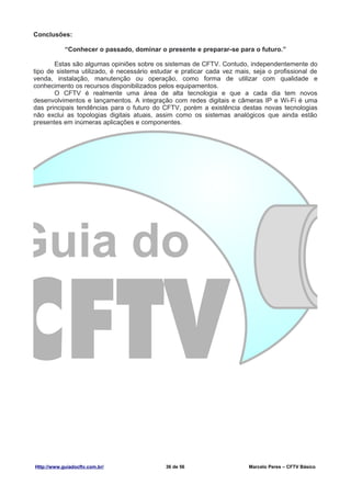 Conclusões:

            “Conhecer o passado, dominar o presente e preparar-se para o futuro.”

       Estas são algumas opiniões sobre os sistemas de CFTV. Contudo, independentemente do
tipo de sistema utilizado, é necessário estudar e praticar cada vez mais, seja o profissional de
venda, instalação, manutenção ou operação, como forma de utilizar com qualidade e
conhecimento os recursos disponibilizados pelos equipamentos.
       O CFTV é realmente uma área de alta tecnologia e que a cada dia tem novos
desenvolvimentos e lançamentos. A integração com redes digitais e câmeras IP e Wi-Fi é uma
das principais tendências para o futuro do CFTV, porém a existência destas novas tecnologias
não exclui as topologias digitais atuais, assim como os sistemas analógicos que ainda estão
presentes em inúmeras aplicações e componentes.




Http://www.guiadocftv.com.br/               36 de 56                    Marcelo Peres – CFTV Básico
 