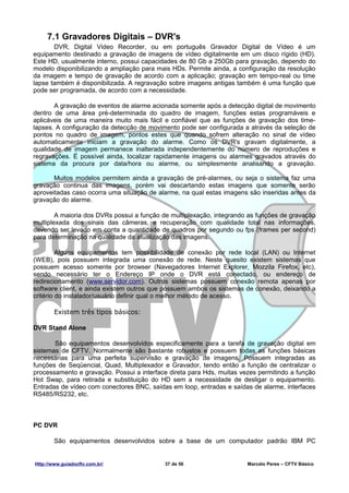 7.1 Gravadores Digitais – DVR's
       DVR, Digital Video Recorder, ou em português Gravador Digital de Vídeo é um
equipamento destinado a gravação de imagens de vídeo digitalmente em um disco rígido (HD).
Este HD, usualmente interno, possui capacidades de 80 Gb a 250Gb para gravação, dependo do
modelo disponibilizando a ampliação para mais HDs. Permite ainda, a configuração da resolução
da imagem e tempo de gravação de acordo com a aplicação; gravação em tempo-real ou time
lapse também é disponibilizada. A regravação sobre imagens antigas também é uma função que
pode ser programada, de acordo com a necessidade.

       A gravação de eventos de alarme acionada somente após a detecção digital de movimento
dentro de uma área pré-determinada do quadro de imagem, funções estas programáveis e
aplicáveis de uma maneira muito mais fácil e confiável que as funções de gravação dos time-
lapses. A configuração da detecção de movimento pode ser configurada a através da seleção de
pontos no quadro de imagem, pontos estes que quando sofrem alteração no sinal de vídeo
automaticamente iniciam a gravação do alarme. Como os DVR's gravam digitalmente, a
qualidade de imagem permanece inalterada independentemente do número de reproduções e
regravações. É possível ainda, localizar rapidamente imagens ou alarmes gravados através do
sistema da procura por data/hora ou alarme, ou simplesmente analisando a gravação.

       Muitos modelos permitem ainda a gravação de pré-alarmes, ou seja o sistema faz uma
gravação continua das imagens, porém vai descartando estas imagens que somente serão
aproveitadas caso ocorra uma situação de alarme, na qual estas imagens são inseridas antes da
gravação do alarme.

        A maioria dos DVRs possui a função de multiplexação, integrando as funções de gravação
multiplexada dos sinais das câmeras, e recuperação com qualidade total nas informações,
devendo ser levado em conta a quantidade de quadros por segundo ou fps (frames per second)
para determinação na qualidade da atualização das imagens.

         Alguns equipamentos tem possibilidade de conexão por rede local (LAN) ou Internet
(WEB), pois possuem integrada uma conexão de rede. Neste quesito existem sistemas que
possuem acesso somente por browser (Navegadores Internet Explorer, Mozzila Firefox, etc),
sendo necessário ter o Endereço IP onde o DVR está conectado, ou endereço de
redirecionamento (www.servidor.com). Outros sistemas possuem conexão remota apenas por
software client, e ainda existem outros que possuem ambos os sistemas de conexão, deixando a
critério do instalador/usuário definir qual o melhor método de acesso.

        Existem três tipos básicos:

DVR Stand Alone

       São equipamentos desenvolvidos especificamente para a tarefa de gravação digital em
sistemas de CFTV. Normalmente são bastante robustos e possuem todas as funções básicas
necessárias para uma perfeita supervisão e gravação de imagens. Possuem integradas as
funções de Seqüencial, Quad, Multiplexador e Gravador, tendo então a função de centralizar o
processamento e gravação. Possui a interface direta para Hds, muitas vezes permitindo a função
Hot Swap, para retirada e substituição do HD sem a necessidade de desligar o equipamento.
Entradas de vídeo com conectores BNC, saídas em loop, entradas e saídas de alarme, interfaces
RS485/RS232, etc.



PC DVR

        São equipamentos desenvolvidos sobre a base de um computador padrão IBM PC


Http://www.guiadocftv.com.br/              37 de 56                    Marcelo Peres – CFTV Básico
 