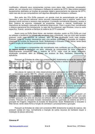 modificados, utilizando seus componentes normais como placa mãe, memórias, processador,
placas, etc, em conjunto com o Hardware e Software do sistema de CFTV. Mas embora pareçam
equipamentos dedicados as funções de gravação digital e gerenciamento de sistemas de CFTV,
nada mais são do que computadores com algumas alterações de hardware e software.

       Boa parte dos PCs DVRs possuem um grande nível de personalização por parte do
fabricante, o que permite adicionar vários recursos interessantes para o sistema, assim como
bloquear outros recursos e acessos mais perigosos. A proteção normalmente bloqueia o acesso a
Bios, Sistema de arquivos, instalação de programas, acesso a internet, modificação de
dispositivos de hardware, execução de aplicativos externos,etc. Para o usuário final, normalmente
o sistema operacional fica transparente, ou seja não fica acessível, seja Windows, Linux ou outro
específico, ficando somente a interface do sistema de CFTV acessível.

       Assim como os DVRs Stand Alone, são também robustos, porém os PCs DVRs em nível
de software e periféricos de entrada são um pouco mais vulneráveis, mas por outro lado também
possuem muito mais recursos de software, além de uma atualização muito mais simples.
Possuem todas as funções necessárias para uma perfeita supervisão e gravação de imagens,
integrando as funções de Sequencial, Quad, Multiplexador e Gravador e Web Server, tendo desta
forma a função de centralizar o processamento e gravação.

        Sua montagem e componentes são normalmente mais confiáveis que os PCs com placa
de captura devido a montagem em série, utilização de componentes de maior qualidade e
especificamente compatíveis com o sistema de CFTV, maior nível de testes efetuados,
atualização constante, além do bloqueio aos acessos de Bios, Hardware, Dispositivos e
aplicativos.

      Possuem as Entradas de vídeo com conectores BNC diretamente na placa de captura, não
possuem saídas em loop, alguns modelos disponibilizam entradas e saídas de alarme, porta serial
RS232, etc.

PC com Placa de Captura

       São placas de captura de vídeo desenvolvidas para aplicações de CFTV para instalação
em computadores padrão IBM PC, utilizam componentes normais como placa mãe, memórias,
processador, placas, etc, em conjunto com o Hardware e Software do sistema de CFTV. O
software de captura possui um grande nível de personalização e recursos disponibilizados, porém
o bloqueio de outros recursos e acessos mais perigosos ao computador normalmente não são
possíveis. Normalmente não é possível efetuar a proteção contra o acessso a Bios, Sistema de
arquivos, instalação de programas, acesso a internet, modificação de dispositivos de hardware,
execução de aplicativos externos, etc. Para o usuário final, geralmente o sistema operacional fica
acessível, ou seja Windows pode ser acessado, assim como podem ser instalados e executados
programas e utilitários diversos.

       Dentre os tipos especificados de DVRs são os menos robustos, e os que possuem um
nível de acesso a software e periféricos de entrada muito mais vulnerável, mas por outro lado
também possuem uma série de recursos de software além de uma atualização também bastante
simples. Possuem as principais funções necessárias para a supervisão do sistema de CFTV e
gravação de imagens, integrando as funções de Sequencial, Quad, Multiplexador e Gravador e
Web Server, tendo desta forma a função de centralizar o processamento e gravação.

        Possuem as Entradas de vídeo com conectores BNC diretamente na placa de captura, não
possuem saídas em loop, normalmente a inserção de outros recursos de hardware requer a
instalação de placas adicionais.



Câmeras IP


Http://www.guiadocftv.com.br/                38 de 56                     Marcelo Peres – CFTV Básico
 